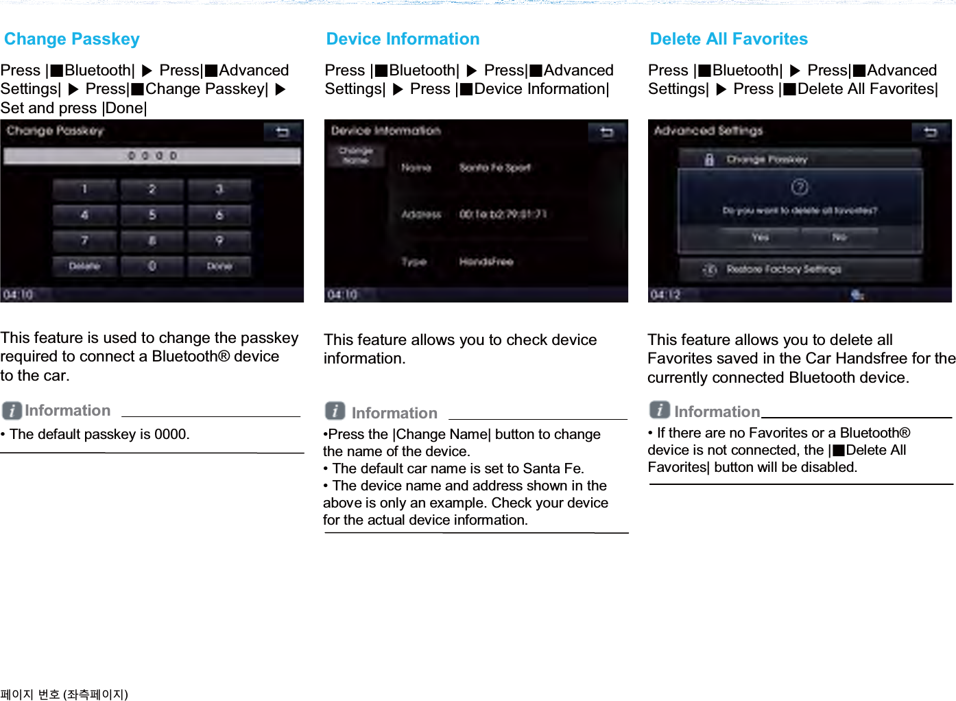 This feature is used to change the passkeyrequired to connect a Bluetooth® deviceto the car.Change PasskeyPress |ȿBluetooth| ೛Press|ȿAdvanced Settings| ೛Press |ȿDevice Information|This feature allows you to check deviceinformation.Device InformationThis feature allows you to delete all Favorites saved in the Car Handsfree for the currently connected Bluetooth device.Delete All FavoritesPress |ȿBluetooth| ೛Press|ȿAdvanced Settings| ೛Press|ȿChange Passkey| ೛Set and press |Done|Press |ȿBluetooth| ೛Press|ȿAdvanced Settings| ೛Press |ȿDelete All Favorites|•Press the |Change Name| button to change the name of the device.• The default car name is set to Santa Fe.• The device name and address shown in the above is only an example. Check your device for the actual device information.• The default passkey is 0000.૓ࢇए ء୎ (্ࣛ૓ࢇए)• If there are no Favorites or a Bluetooth®device is not connected, the |ȼDelete All Favorites| button will be disabled.InformationInformation Information