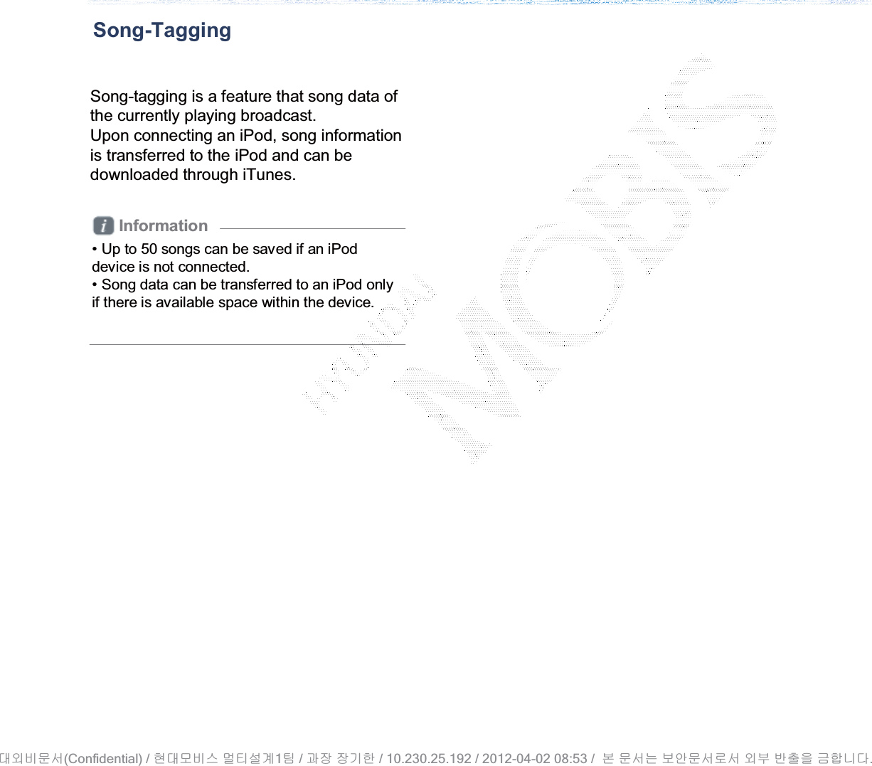 Song-TaggingSong-tagging is a feature that song data of the currently playing broadcast. Upon connecting an iPod, song information is transferred to the iPod and can be downloaded through iTunes.Information• Up to 50 songs can be saved if an iPod device is not connected. • Song data can be transferred to an iPod only if there is available space within the device.(Confidential) /    1  /     / 10.230.25.192 / 2012-04-02 08:53 /             .␴㞬⽸ⱬ㉐ 䜸␴⯜⽸㏘ ⭴䐤㉘᷸ 䐴 Ḱ㣙 㣙ὤ䚐 ⸬ ⱬ㉐⏈ ⸨㙼ⱬ㉐⦐㉐ 㞬⺴ ⵌ㻐㡸 Ἴ䚝⏼␘