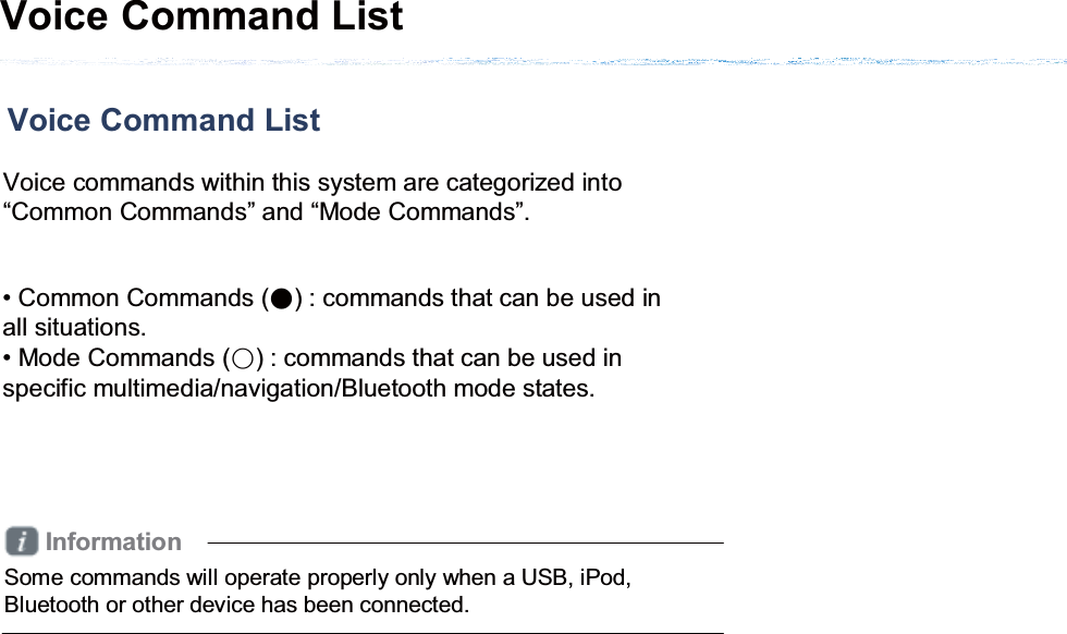 Voice Command List Voice Command List Voice commands within this system are categorized into “Common Commands” and “Mode Commands”. • Common Commands (Ǹ) : commands that can be used in all situations.• Mode Commands (ɂ) : commands that can be used in specific multimedia/navigation/Bluetooth mode states. InformationSome commands will operate properly only when a USB, iPod, Bluetooth or other device has been connected.
