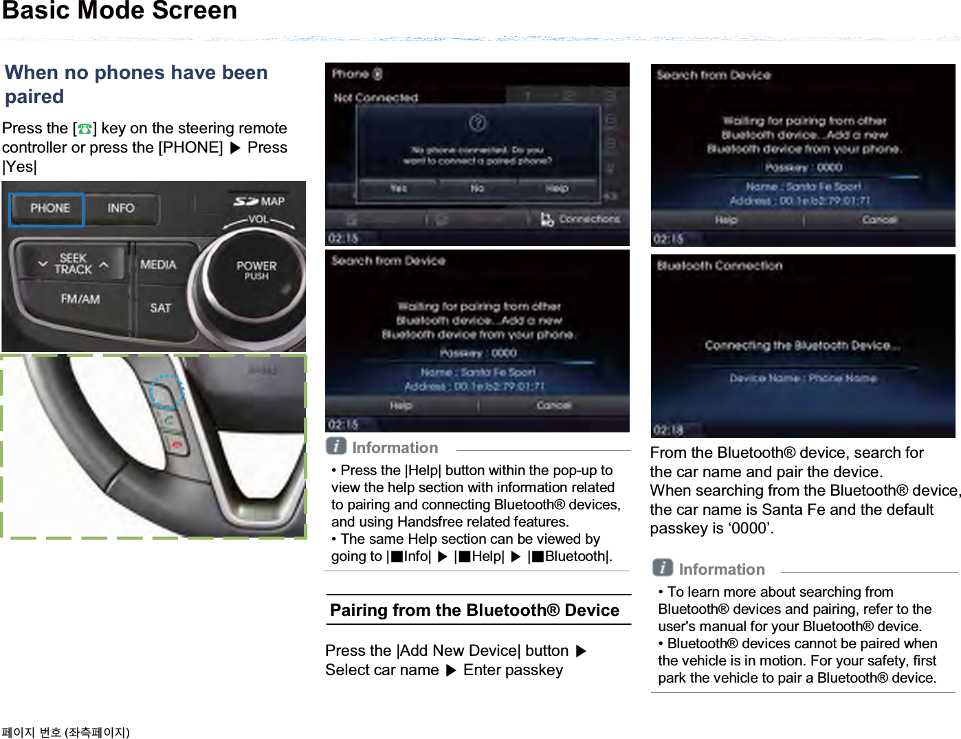 Press the [೨] key on the steering remote controller or press the [PHONE] ೛Press |Yes|Basic Mode ScreenInformation• Press the |Help| button within the pop-up to view the help section with information related to pairing and connecting Bluetooth® devices, and using Handsfree related features.• The same Help section can be viewed by going to |ȿInfo| ೛|ȿHelp| ೛|ȿBluetooth|.When no phones have beenpaired૓ࢇए ء୎ (্ࣛ૓ࢇए)Pairing from the Bluetooth® DevicePress the |Add New Device| button ೛Select car name ೛Enter passkeyFrom the Bluetooth® device, search forthe car name and pair the device.When searching from the Bluetooth® device,the car name is Santa Fe and the default passkey is ‘0000’.Information• To learn more about searching from Bluetooth® devices and pairing, refer to the user&apos;s manual for your Bluetooth® device.• Bluetooth® devices cannot be paired when the vehicle is in motion. For your safety, first park the vehicle to pair a Bluetooth® device.