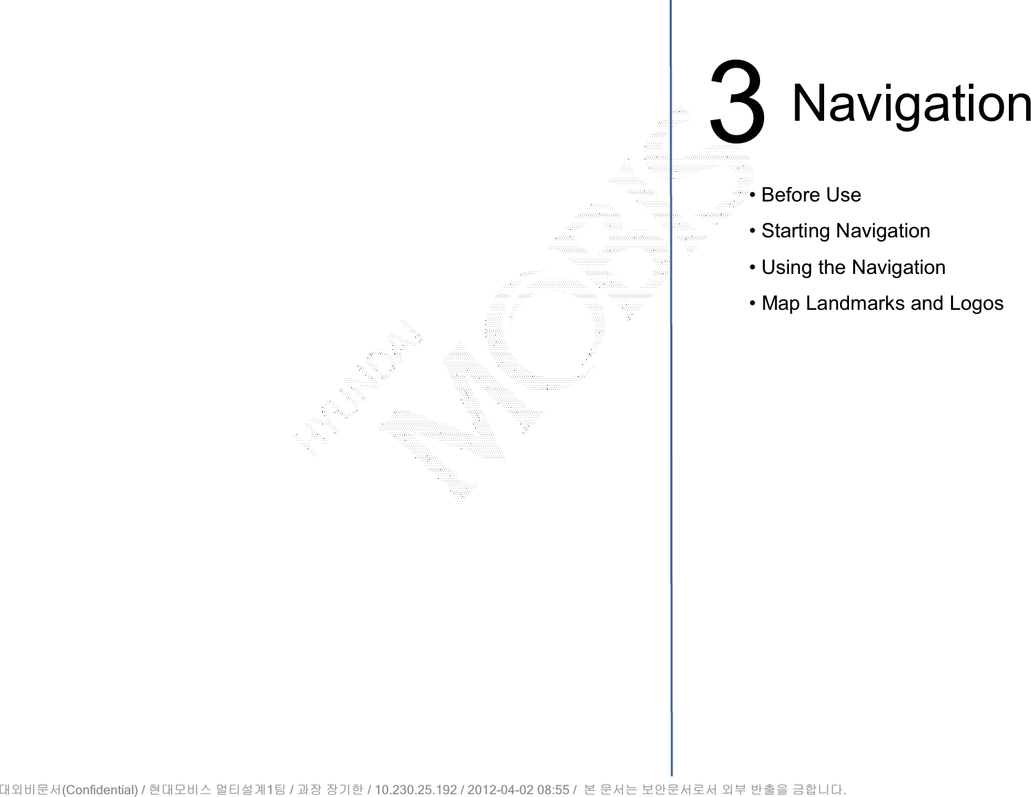 3Navigation• Before Use• Starting Navigation• Using the Navigation• Map Landmarks and Logos(Confidential) /    1  /     / 10.230.25.192 / 2012-04-02 08:55 /             .␴㞬⽸ⱬ㉐ 䜸␴⯜⽸㏘ ⭴䐤㉘᷸ 䐴 Ḱ㣙 㣙ὤ䚐 ⸬ ⱬ㉐⏈ ⸨㙼ⱬ㉐⦐㉐ 㞬⺴ ⵌ㻐㡸 Ἴ䚝⏼␘