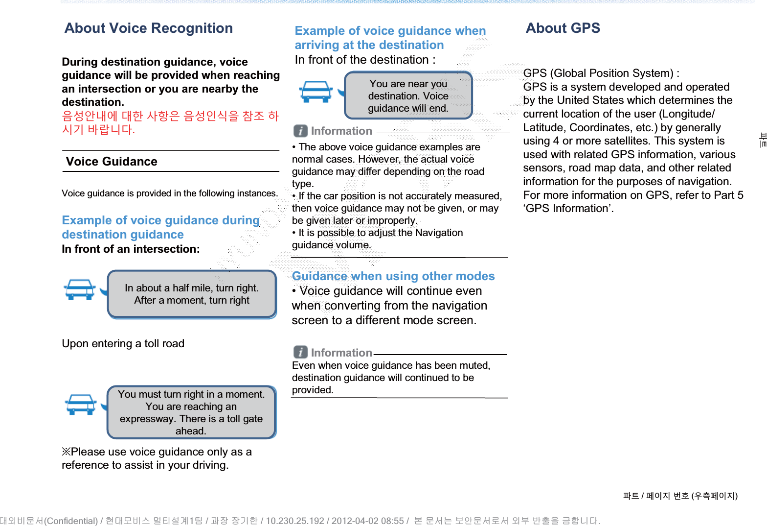 During destination guidance, voice guidance will be provided when reaching an intersection or you are nearby the destination.ࡸ۽߇ΰ߾ оଞ یତࡵ ࡸ۽ࢉݥࡶ ॳ࣏ ଜݤ̛ ؂ԇТЬ.About Voice RecognitionVoice GuidanceVoice guidance is provided in the following instances.Example of voice guidance during destination guidanceIn front of an intersection: Upon entering a toll roadȄPlease use voice guidance only as a reference to assist in your driving.Example of voice guidance when arriving at the destinationIn front of the destination : Information• The above voice guidance examples are normal cases. However, the actual voice guidance may differ depending on the road type.• If the car position is not accurately measured, then voice guidance may not be given, or may be given later or improperly.• It is possible to adjust the Navigation guidance volume.Guidance when using other modes• Voice guidance will continue even when converting from the navigation screen to a different mode screen.InformationEven when voice guidance has been muted, destination guidance will continued to be provided.GPS (Global Position System) :GPS is a system developed and operatedby the United States which determines the current location of the user (Longitude/ Latitude, Coordinates, etc.) by generally using 4 or more satellites. This system is used with related GPS information, various sensors, road map data, and other related information for the purposes of navigation. For more information on GPS, refer to Part 5 ‘GPS Information’.About GPSળઝ / ૓ࢇए ء୎ (ࡉ্૓ࢇए)ળઝIn about a half mile, turn right. After a moment, turn right You must turn right in a moment. You are reaching an expressway. There is a toll gate ahead.You are near you destination. Voice guidance will end.(Confidential) /    1  /     / 10.230.25.192 / 2012-04-02 08:55 /             .␴㞬⽸ⱬ㉐ 䜸␴⯜⽸㏘ ⭴䐤㉘᷸ 䐴 Ḱ㣙 㣙ὤ䚐 ⸬ ⱬ㉐⏈ ⸨㙼ⱬ㉐⦐㉐ 㞬⺴ ⵌ㻐㡸 Ἴ䚝⏼␘
