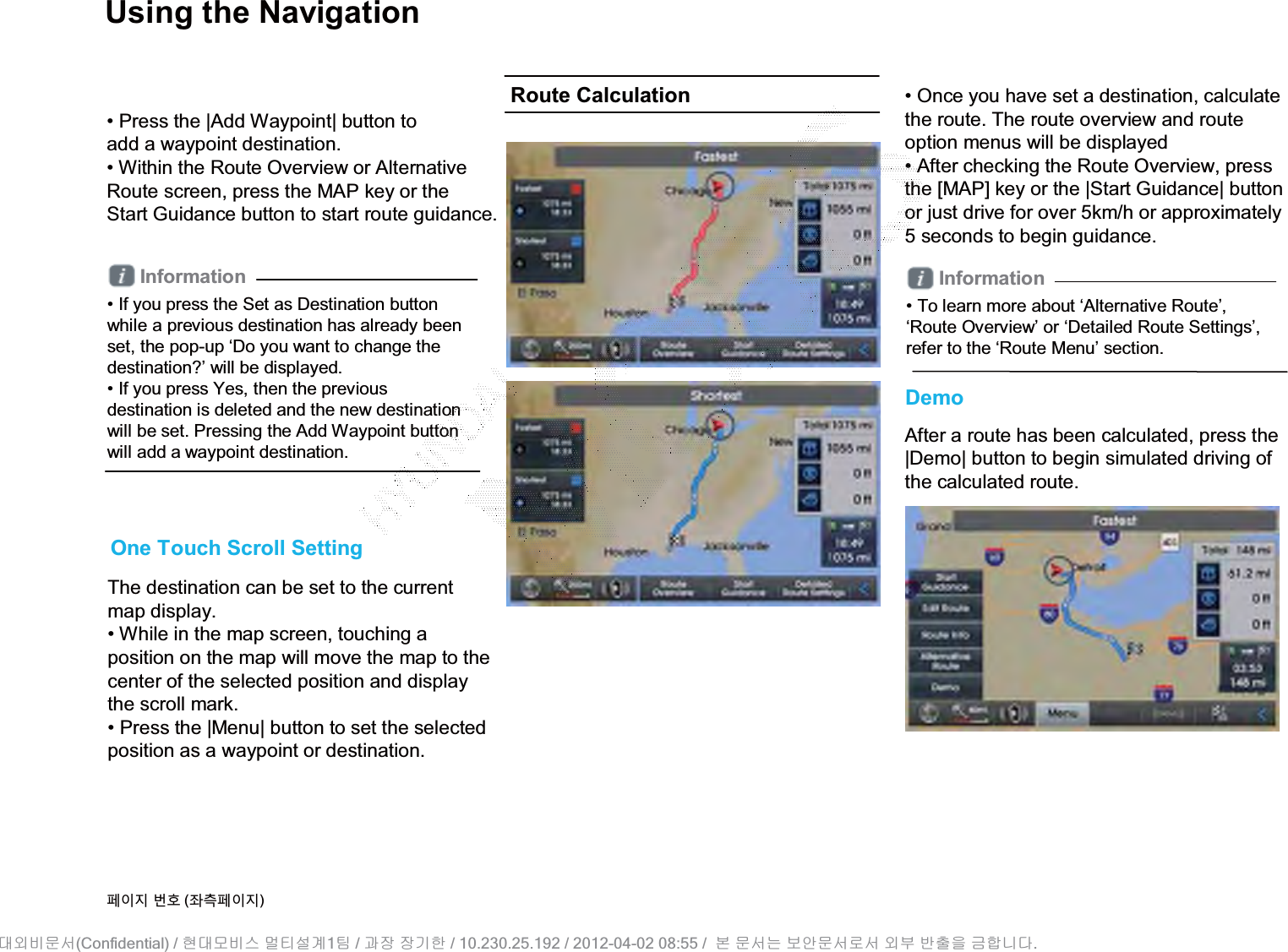 Using the NavigationThe destination can be set to the currentmap display.• While in the map screen, touching a position on the map will move the map to the center of the selected position and display the scroll mark. • Press the |Menu| button to set the selected position as a waypoint or destination.One Touch Scroll SettingInformation• If you press the Set as Destination button while a previous destination has already been set, the pop-up ‘Do you want to change the destination?’ will be displayed.• If you press Yes, then the previous destination is deleted and the new destination will be set. Pressing the Add Waypoint button will add a waypoint destination.• Press the |Add Waypoint| button toadd a waypoint destination.• Within the Route Overview or Alternative Route screen, press the MAP key or the Start Guidance button to start route guidance.• Once you have set a destination, calculatethe route. The route overview and route option menus will be displayed• After checking the Route Overview, pressthe [MAP] key or the |Start Guidance| button or just drive for over 5km/h or approximately 5 seconds to begin guidance.DemoAfter a route has been calculated, press the |Demo| button to begin simulated driving of the calculated route.Route CalculationInformation• To learn more about ‘Alternative Route’, ‘Route Overview’ or ‘Detailed Route Settings’, refer to the ‘Route Menu’ section.૓ࢇए ء୎ (্ࣛ૓ࢇए)(Confidential) /    1  /     / 10.230.25.192 / 2012-04-02 08:55 /             .␴㞬⽸ⱬ㉐ 䜸␴⯜⽸㏘ ⭴䐤㉘᷸ 䐴 Ḱ㣙 㣙ὤ䚐 ⸬ ⱬ㉐⏈ ⸨㙼ⱬ㉐⦐㉐ 㞬⺴ ⵌ㻐㡸 Ἴ䚝⏼␘