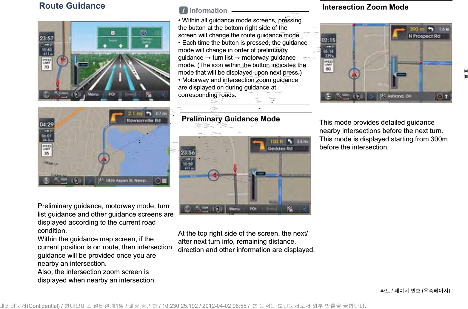 Route GuidancePreliminary guidance, motorway mode, turn list guidance and other guidance screens are displayed according to the current road condition. Within the guidance map screen, if the current position is on route, then intersectionguidance will be provided once you are nearby an intersection. Also, the intersection zoom screen is displayed when nearby an intersection.Information• Within all guidance mode screens, pressingthe button at the bottom right side of thescreen will change the route guidance mode.. • Each time the button is pressed, the guidance mode will change in order of preliminary guidance ȥturn list ȥmotorway guidance mode. (The icon within the button indicates the mode that will be displayed upon next press.)• Motorway and intersection zoom guidanceare displayed on during guidance at corresponding roads.Preliminary Guidance ModeAt the top right side of the screen, the next/ after next turn info, remaining distance, direction and other information are displayed.Intersection Zoom ModeThis mode provides detailed guidancenearby intersections before the next turn.This mode is displayed starting from 300m before the intersection.ળઝ / ૓ࢇए ء୎ (ࡉ্૓ࢇए)ળઝ(Confidential) /    1  /     / 10.230.25.192 / 2012-04-02 08:55 /             .␴㞬⽸ⱬ㉐ 䜸␴⯜⽸㏘ ⭴䐤㉘᷸ 䐴 Ḱ㣙 㣙ὤ䚐 ⸬ ⱬ㉐⏈ ⸨㙼ⱬ㉐⦐㉐ 㞬⺴ ⵌ㻐㡸 Ἴ䚝⏼␘