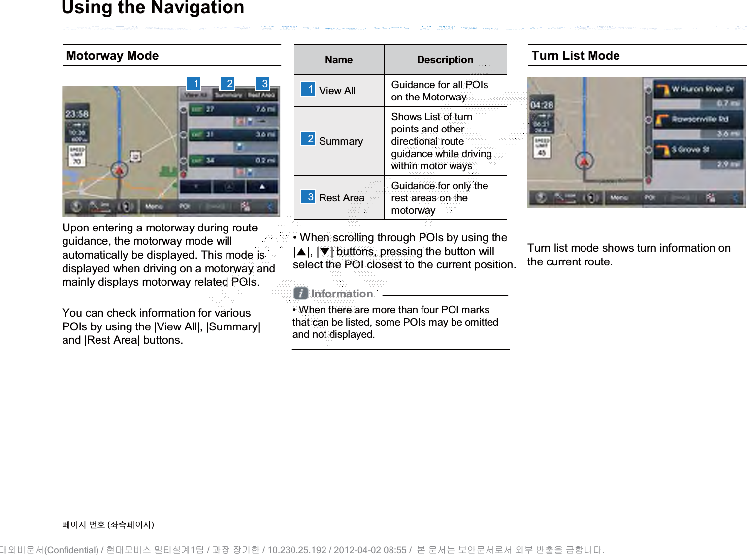 Using the NavigationMotorway ModeUpon entering a motorway during routeguidance, the motorway mode will automatically be displayed. This mode is displayed when driving on a motorway andmainly displays motorway related POIs.You can check information for variousPOIs by using the |View All|, |Summary|and |Rest Area| buttons.Name DescriptionView All Guidance for all POIs on the MotorwaySummaryShows List of turn points and other directional routeguidance while driving within motor waysRest AreaGuidance for only the rest areas on the motorway• When scrolling through POIs by using the |ɀ|, |Ɂ| buttons, pressing the button will select the POI closest to the current position. Information• When there are more than four POI marks that can be listed, some POIs may be omitted and not displayed.Turn List ModeTurn list mode shows turn information onthe current route.1 2 3 123૓ࢇए ء୎ (্ࣛ૓ࢇए)(Confidential) /    1  /     / 10.230.25.192 / 2012-04-02 08:55 /             .␴㞬⽸ⱬ㉐ 䜸␴⯜⽸㏘ ⭴䐤㉘᷸ 䐴 Ḱ㣙 㣙ὤ䚐 ⸬ ⱬ㉐⏈ ⸨㙼ⱬ㉐⦐㉐ 㞬⺴ ⵌ㻐㡸 Ἴ䚝⏼␘