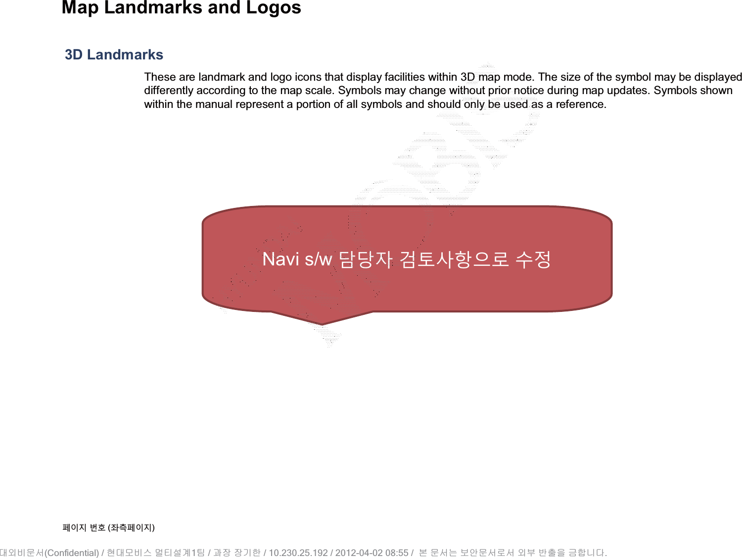 Map Landmarks and Logos3D LandmarksThese are landmark and logo icons that display facilities within 3D map mode. The size of the symbol may be displayed differently according to the map scale. Symbols may change without prior notice during map updates. Symbols shown within the manual represent a portion of all symbols and should only be used as a reference.૓ࢇए ء୎ (্ࣛ૓ࢇए)Navi s/w жк࢕ ʦੵیତࡳԻ ܹࢽ(Confidential) /    1  /     / 10.230.25.192 / 2012-04-02 08:55 /             .␴㞬⽸ⱬ㉐ 䜸␴⯜⽸㏘ ⭴䐤㉘᷸ 䐴 Ḱ㣙 㣙ὤ䚐 ⸬ ⱬ㉐⏈ ⸨㙼ⱬ㉐⦐㉐ 㞬⺴ ⵌ㻐㡸 Ἴ䚝⏼␘