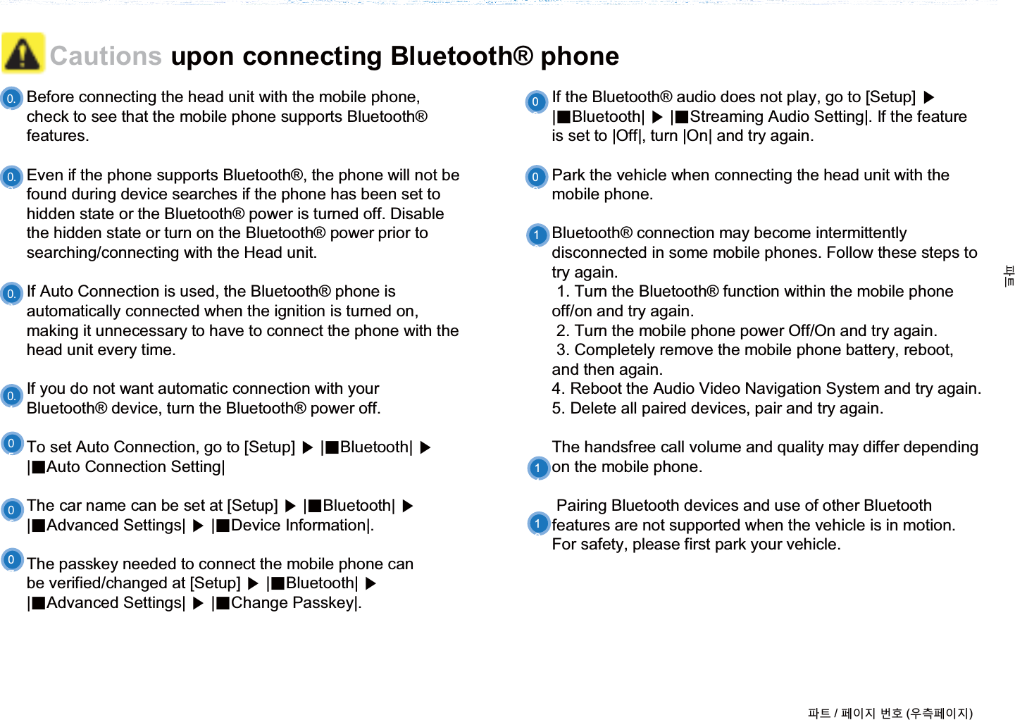 Before connecting the head unit with the mobile phone, check to see that the mobile phone supports Bluetooth®features. Even if the phone supports Bluetooth®, the phone will not be found during device searches if the phone has been set to hidden state or the Bluetooth® power is turned off. Disable the hidden state or turn on the Bluetooth® power prior to searching/connecting with the Head unit.If Auto Connection is used, the Bluetooth® phone is automatically connected when the ignition is turned on, making it unnecessary to have to connect the phone with the head unit every time.If you do not want automatic connection with your Bluetooth® device, turn the Bluetooth® power off.To set Auto Connection, go to [Setup] ೛|ȿBluetooth| ೛|ȿAuto Connection Setting|The car name can be set at [Setup] ೛|ȿBluetooth| ೛|ȿAdvanced Settings| ೛|ȿDevice Information|.The passkey needed to connect the mobile phone canbe verified/changed at [Setup] ೛|ȿBluetooth| ೛|ȿAdvanced Settings| ೛|ȿChange Passkey|.If the Bluetooth® audio does not play, go to [Setup] ೛|ȿBluetooth| ೛|ȿStreaming Audio Setting|. If the featureis set to |Off|, turn |On| and try again.Park the vehicle when connecting the head unit with the mobile phone.Bluetooth® connection may become intermittently disconnected in some mobile phones. Follow these steps to try again. 1. Turn the Bluetooth® function within the mobile phone off/on and try again.2. Turn the mobile phone power Off/On and try again.3. Completely remove the mobile phone battery, reboot, and then again.4. Reboot the Audio Video Navigation System and try again.5. Delete all paired devices, pair and try again.The handsfree call volume and quality may differ depending on the mobile phone.Pairing Bluetooth devices and use of other Bluetooth features are not supported when the vehicle is in motion. For safety, please first park your vehicle. Cautions upon connecting Bluetooth® phone0708091011ળઝ / ૓ࢇए ء୎ (ࡉ্૓ࢇए)ળઝ12