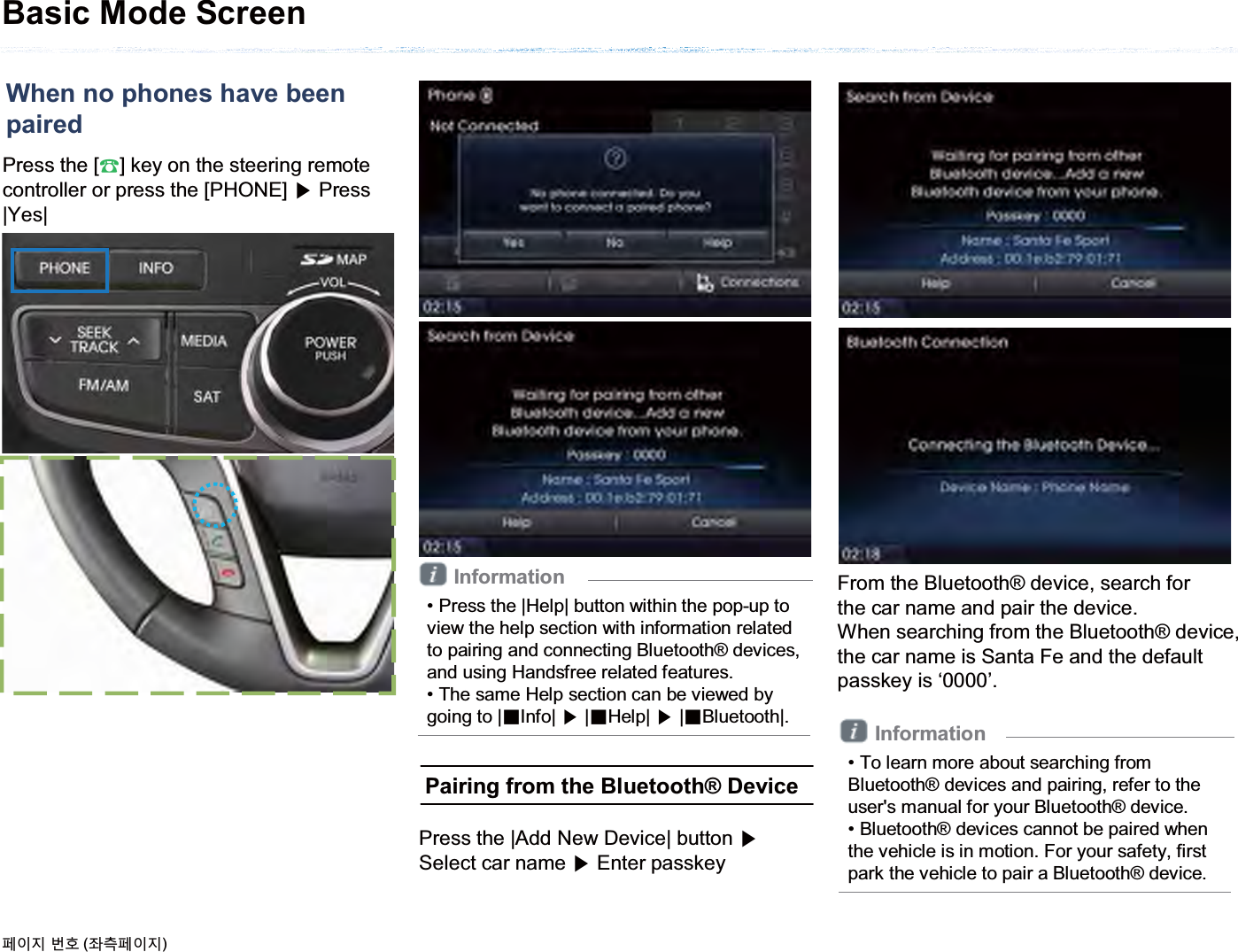 Press the [೨] key on the steering remote controller or press the [PHONE] ೛Press |Yes|Basic Mode ScreenInformation• Press the |Help| button within the pop-up to view the help section with information related to pairing and connecting Bluetooth® devices, and using Handsfree related features.• The same Help section can be viewed by going to |ȿInfo| ೛|ȿHelp| ೛|ȿBluetooth|.When no phones have beenpaired૓ࢇए ء୎ (্ࣛ૓ࢇए)Pairing from the Bluetooth® DevicePress the |Add New Device| button ೛Select car name ೛Enter passkeyFrom the Bluetooth® device, search forthe car name and pair the device.When searching from the Bluetooth® device,the car name is Santa Fe and the default passkey is ‘0000’.Information• To learn more about searching from Bluetooth® devices and pairing, refer to the user&apos;s manual for your Bluetooth® device.• Bluetooth® devices cannot be paired when the vehicle is in motion. For your safety, first park the vehicle to pair a Bluetooth® device.