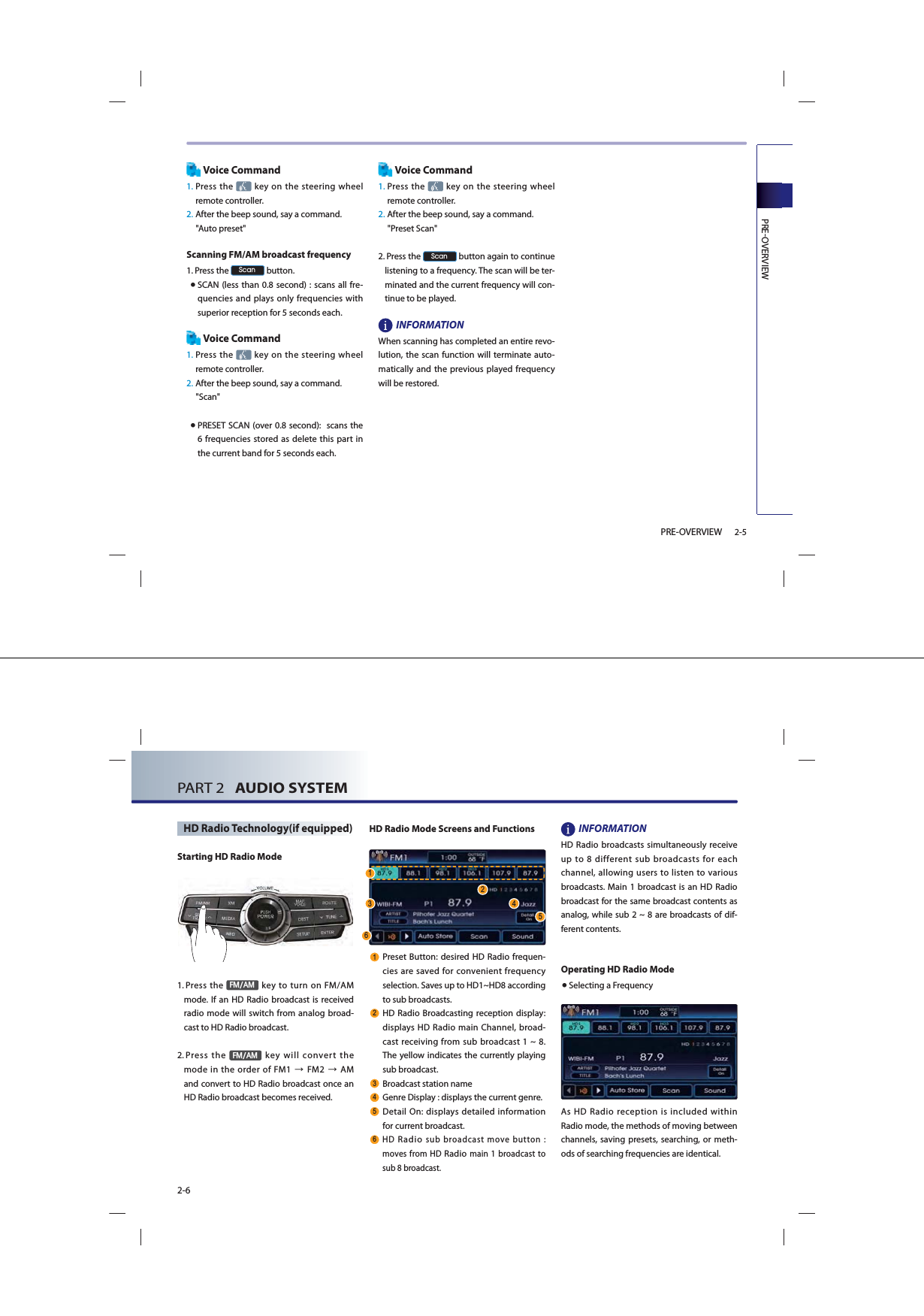 PREOVERVIEW2-5PRE-OVERVIEWVoice Command1.  Press  the  key on the steering wheel remote controller.2.  After the beep sound, say a command.     &quot;Auto preset&quot;Scanning FM/AM broadcast frequency1.  Press the 6FDQ button. ● SCAN (less than 0.8 second) : scans all fre-quencies and plays only frequencies with superior reception for 5 seconds each. Voice Command1.  Press  the   key on the steering wheel remote controller.2. After the beep sound, say a command.     &quot;Scan&quot; ● PRESET SCAN (over 0.8 second):  scans the 6 frequencies stored as delete this part in the current band for 5 seconds each.Voice Command1.  Press the   key on the steering wheel remote controller.2.  After the beep sound, say a command.&quot;Preset Scan&quot; 2.   Press the 6FDQ button again to continue listening to a frequency. The scan will be ter-minated and the current frequency will con-tinue to be played.INFORMATIONWhen scanning has completed an entire revo-lution, the scan function will terminate auto-matically and the previous played frequency will be restored.PART 2   AUDIO SYSTEM2-6HD Radio Technology(if equipped) Starting HD Radio Mode1.  Press the )0$0 key to turn on FM/AM mode. If an HD Radio broadcast is received  radio mode will switch from analog broad-cast to HD Radio broadcast.2.  Press  the )0$0 key will convert the mode in the order of FM1ĺFM2ĺAMand convert to HD Radio broadcast once an HD Radio broadcast becomes received.HD Radio Mode Screens and Functions Preset Button: desired HD Radio frequen-cies are saved for convenient frequency selection. Saves up to HD1~HD8 according to sub broadcasts. HD Radio Broadcasting reception display: displays HD Radio main Channel, broad-cast receiving from sub broadcast 1 ~ 8. The yellow indicates the currently playing sub broadcast. Broadcast station name  Genre Display : displays the current genre. Detail On: displays detailed information for current broadcast. HD Radio sub broadcast move button : moves from HD Radio main 1 broadcast to sub 8 broadcast.INFORMATIONHD Radio broadcasts simultaneously receive up to 8 different sub broadcasts for each channel, allowing users to listen to various broadcasts. Main 1 broadcast is an HD Radio broadcast for the same broadcast contents as analog, while sub 2 ~ 8 are broadcasts of dif-ferent contents.Operating HD Radio Mode● Selecting a FrequencyAs HD Radio reception is included within Radio mode, the methods of moving between channels, saving presets, searching, or meth-ods of searching frequencies are identical. 