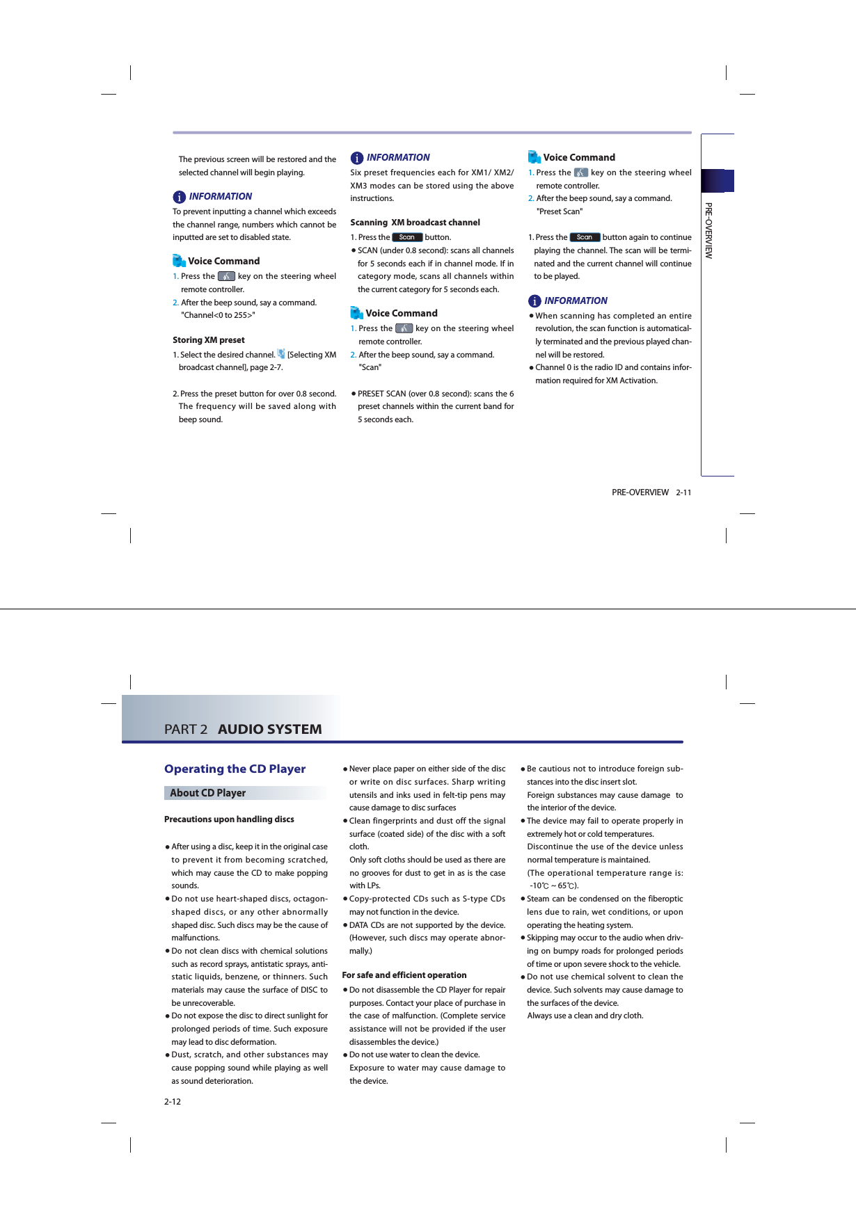 PREOVERVIEW2-11PRE-OVERVIEWThe previous screen will be restored and the selected channel will begin playing.INFORMATION To prevent inputting a channel which exceeds the channel range, numbers which cannot be inputted are set to disabled state.Voice Command1.  Press  the   key on the steering wheel remote controller.2.  After the beep sound, say a command.     &quot;Channel&lt;0 to 255&gt;&quot;Storing XM preset1.  Select the desired channel.  [Selecting XM broadcast channel], page 2-7.2.  Press the preset button for over 0.8 second. The frequency will be saved along with beep sound. INFORMATION Six preset frequencies each for XM1/ XM2/ XM3 modes can be stored using the above instructions. Scanning  XM broadcast channel1. Press the 6FDQ button. ● SCAN (under 0.8 second): scans all channels for 5 seconds each if in channel mode. If in category mode, scans all channels within the current category for 5 seconds each. Voice Command1.  Press  the   key on the steering wheel remote controller.2. After the beep sound, say a command.     &quot;Scan&quot;● PRESET SCAN (over 0.8 second): scans the 6 preset channels within the current band for 5 seconds each. Voice Command1.  Press  the   key on the steering wheel remote controller.2. After the beep sound, say a command.     &quot;Preset Scan&quot;1.   Press the 6FDQ button again to continue playing the channel. The scan will be termi-nated and the current channel will continue to be played. INFORMATION● When scanning has completed an entire revolution, the scan function is automatical-ly terminated and the previous played chan-nel will be restored. ● Channel 0 is the radio ID and contains infor-mation required for XM Activation. PART 2   AUDIO SYSTEM2-12Operating the CD PlayerAbout CD PlayerPrecautions upon handling discs ● After using a disc, keep it in the original case to prevent it from becoming scratched, which may cause the CD to make popping sounds. ● Do not use heart-shaped discs, octagon-shaped discs, or any other abnormally shaped disc. Such discs may be the cause of malfunctions. ● Do not clean discs with chemical solutions such as record sprays, antistatic sprays, anti-static liquids, benzene, or thinners. Such materials may cause the surface of DISC to be unrecoverable.● Do not expose the disc to direct sunlight for prolonged periods of time. Such exposure may lead to disc deformation.● Dust, scratch, and other substances may cause popping sound while playing as well as sound deterioration. ● Never place paper on either side of the disc or write on disc surfaces. Sharp writing utensils and inks used in felt-tip pens may cause damage to disc surfaces● Clean fingerprints and dust off the signal surface (coated side) of the disc with a soft cloth. Only soft cloths should be used as there are no grooves for dust to get in as is the case with LPs. ● Copy-protected CDs such as S-type CDs may not function in the device.● DATA CDs are not supported by the device. (However, such discs may operate abnor-mally.)For safe and efficient operation● Do not disassemble the CD Player for repair purposes. Contact your place of purchase in the case of malfunction. (Complete service  assistance will not be provided if the user disassembles the device.)● Do not use water to clean the device. Exposure to water may cause damage to the device.● Be cautious not to introduce foreign sub-stances into the disc insert slot. Foreign substances may cause damage  to the interior of the device. ● The device may fail to operate properly in extremely hot or cold temperatures. Discontinue the use of the device unless normal temperature is maintained. ( The  operational  temperature  range  is:       -10℃ ~ 65℃).● Steam can be condensed on the fiberoptic lens due to rain, wet conditions, or upon operating the heating system.● Skipping may occur to the audio when driv-ing on bumpy roads for prolonged periods of time or upon severe shock to the vehicle.● Do not use chemical solvent to clean the device. Such solvents may cause damage to the surfaces of the device.Always use a clean and dry cloth.