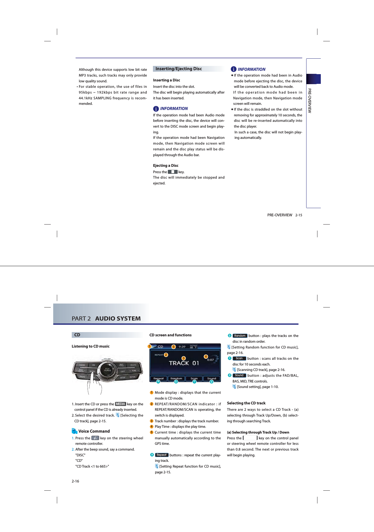 PREOVERVIEW2-15PRE-OVERVIEWAlthough this device supports low bit rate MP3 tracks, such tracks may only provide low quality sound. •  For stable operation, the use of files in 95kbps ~ 192kbps bit rate range and 44.1kHz SAMPLING frequency is recom-mended.Inserting/Ejecting Disc Inserting a Disc Insert the disc into the slot. The disc will begin playing automatically after it has been inserted. INFORMATION If the operation mode had been Audio mode before inserting the disc, the device will con-vert to the DISC mode screen and begin play-ing. If the operation mode had been Navigation mode, then Navigation mode screen will remain and the disc play status will be dis-played through the Audio bar. Ejecting a Disc Press the   key. The disc will immediately be stopped and ejected. INFORMATION● If the operation mode had been in Audio mode before ejecting the disc, the device will be converted back to Audio mode. If the operation mode had been in Navigation mode, then Navigation mode screen will remain. ● If the disc is straddled on the slot without removing for approximately 10 seconds, the disc will be re-inserted automatically into the disc player. In such a case, the disc will not begin play-ing automatically. PART 2   AUDIO SYSTEM2-16CDListening to CD music1.   Insert the CD or press the 0(&apos;,$ key on the control panel if the CD is already inserted.2.  Select the desired track.  [Selecting the CD track], page 2-15.Voice Command1.  Press  the   key on the steering wheel remote controller.2. After the beep sound, say a command.&quot;DISC&quot;&quot;CD&quot;&quot;CD Track &lt;1 to 665&gt;&quot;CD screen and functions Mode display : displays that the current mode is CD mode. REPEAT/RANDOM/SCAN indicator : if REPEAT/RANDOM/SCAN is operating, the switch is displayed.  Track number : displays the track number. Play Time : displays the play time. Current time : displays the current time manually automatically according to the GPS time.D 5HSHDW buttons : repeat the current play-ing track. [Setting Repeat function for CD music], page 2-15.E 5DQGRP button : plays the tracks on the disc in random order. [Setting Random function for CD music], page 2-16.F 6FDQ button : scans all tracks on the disc for 10 seconds each. [Scanning CD track], page 2-16.G 6RXQG button : adjusts the FAD/BAL, BAS, MID, TRE controls. [Sound setting], page 1-10.Selecting the CD trackThere are 2 ways to select a CD Track - (a) selecting through Track Up/Down, (b) select-ing through searching Track.(a) Selecting through Track Up / DownPress the   key on the control panel or steering wheel remote controller for less than 0.8 second. The next or previous track will begin playing. D FE G