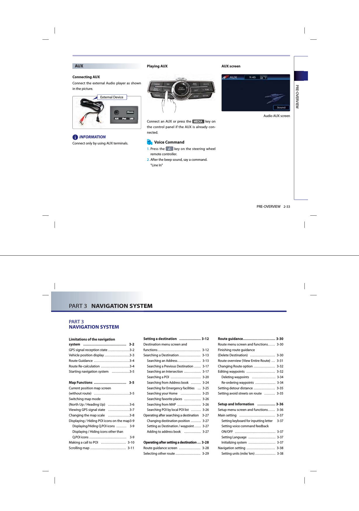 PREOVERVIEW2-33PRE-OVERVIEWAUXConnecting AUXConnect the external Audio player as shown in the picture.INFORMATIONConnect only by using AUX terminals. Playing AUXConnect an AUX or press the 0(&apos;,$ key on the control panel if the AUX is already con-nected. Voice Command1.  Press the   key on the steering wheel remote controller.2.  After the beep sound, say a command.    &quot;Line In&quot;AUX screen Audio AUX screenExternal DevicePART 3   NAVIGATION SYSTEM PART 3   NAVIGATION SYSTEMPART 3NAVIGATION SYSTEM Limitations of the navigation system ……………………………… 3-2GPS signal reception state ………………3-2Vehicle position display …………………3-3Route Guidance …………………………3-4Route Re-calculation  ……………………3-4Starting navigation system  ……………3-5Map Functions  ……………………… 3-5Current position map screen (without route)  …………………………3-5Switching map mode (North Up / Heading Up)  ………………3-6Viewing GPS signal state  ………………3-7Changing the map scale  ………………3-8Displaying / Hiding POI icons on the map 3-9Displaying/Hiding Q.POI icons  ……… 3-9 Displaying / Hiding icons other than Q.POI icons …………………………… 3-9Making a call to POI  ………………… 3-10Scrolling map ………………………… 3-11Setting a destination   ……………… 3-12Destination menu screen and functions ……………………………… 3-12Searching a Destination ……………… 3-13Searching an Address………………… 3-13Searching a Previous Destination …… 3-17Searching an Intersection  …………… 3-17Searching a POI  ……………………… 3-20Searching from Address book  ……… 3-24Searching for Emergency facilities  … 3-25Searching your Home  ……………… 3-25Searching favorite places  …………… 3-26Searching from MAP  ………………… 3-26Searching POI by local POI list  ……… 3-26Operating after searching a destination  3-27Changing destination position  ……… 3-27Setting as Destination / waypoint …… 3-27Adding to address book   …………… 3-27Operating after setting a destination … 3-28Route guidance screen  ……………… 3-28Selecting other route ………………… 3-29Route guidance ……………………… 3-30Route menu screen and functions …… 3-30 Finishing route guidance (Delete Destination)  ………………… 3-30Route overview (View Entire Route) … 3-31Changing Route option ……………… 3-32Editing waypoints  …………………… 3-32Deleting waypoints  ………………… 3-34Re-ordering waypoints  ……………… 3-34Setting detour distance ……………… 3-35Setting avoid streets on route  ……… 3-35Setup and Information   …………… 3-36Setup menu screen and functions …… 3-36Main setting  ………………………… 3-37Setting keyboard for inputting letter   3-37 Setting voice command feedback ON/OFF ……………………………… 3-37Setting Language  …………………… 3-37 Initializing system  …………………… 3-37Navigation setting …………………… 3-38Setting units (mile/ km) ……………… 3-38