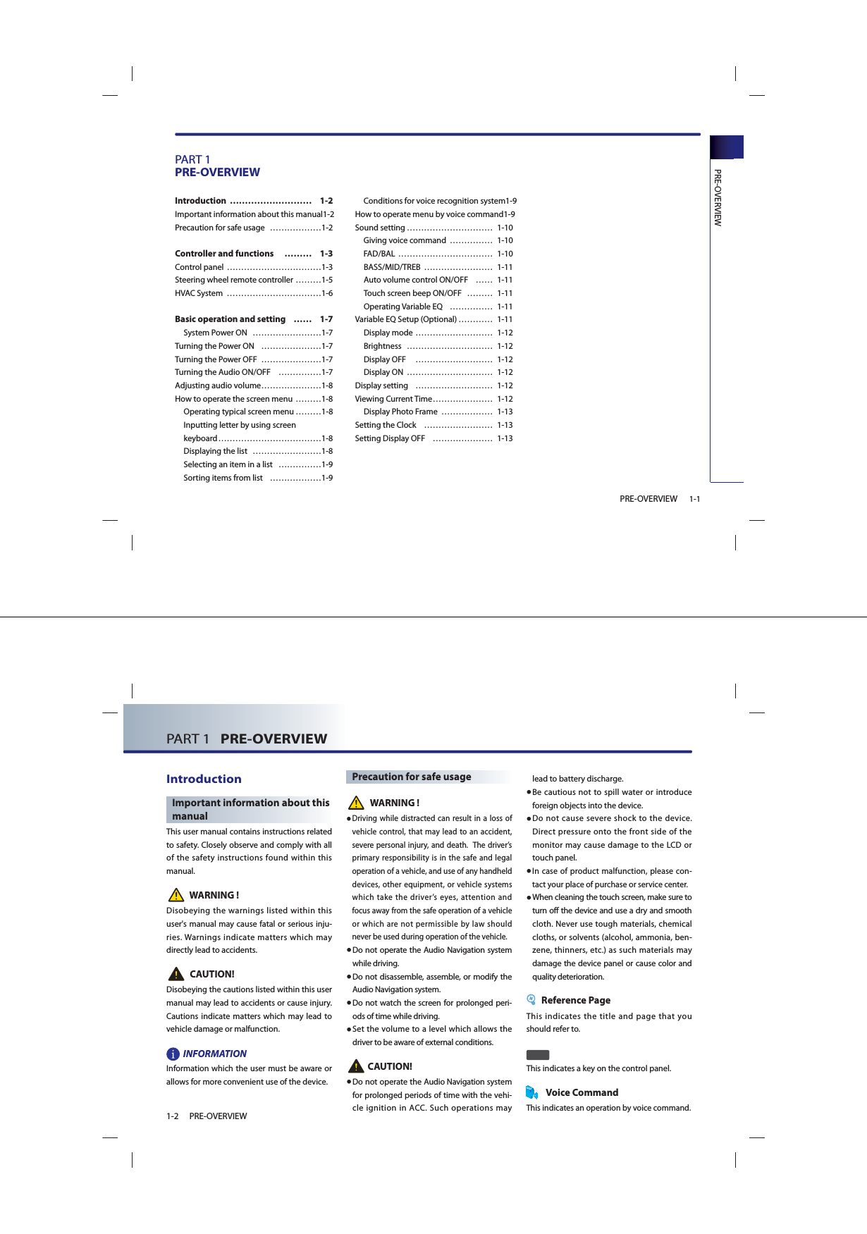 PRE-OVERVIEW1-1PRE-OVERVIEWPART 1PRE-OVERVIEWIntroduction ……………………… 1-2Important information about this manual 1-2Precaution for safe usage  ………………1-2Controller and functions   ……… 1-3Control panel ……………………………1-3Steering wheel remote controller ………1-5HVAC System  ……………………………1-6Basic operation and setting   …… 1-7 System Power ON  ……………………1-7Turning the Power ON  …………………1-7Turning the Power OFF  …………………1-7Turning the Audio ON/OFF  ……………1-7Adjusting audio volume …………………1-8How to operate the screen menu ………1-8 Operating typical screen menu ………1-8 Inputting letter by using screen keyboard ………………………………1-8 Displaying the list  ……………………1-8 Selecting an item in a list  ……………1-9 Sorting items from list  ………………1-9 Conditions for voice recognition system 1-9How to operate menu by voice command 1-9Sound setting ………………………… 1-10 Giving voice command  …………… 1-10FAD/BAL …………………………… 1-10BASS/MID/TREB …………………… 1-11Auto volume control ON/OFF  …… 1-11Touch screen beep ON/OFF  ……… 1-11Operating Variable EQ  …………… 1-11Variable EQ Setup (Optional) ………… 1-11Display mode  ……………………… 1-12Brightness ………………………… 1-12Display OFF   ……………………… 1-12Display ON  ………………………… 1-12Display setting  ……………………… 1-12Viewing Current Time ………………… 1-12Display Photo Frame  ……………… 1-13Setting the Clock  …………………… 1-13Setting Display OFF  ………………… 1-13PART 1   PRE-OVERVIEW1-2 PRE-OVERVIEWIntroductionImportant information about this manualThis user manual contains instructions related to safety. Closely observe and comply with all of the safety instructions found within this manual. WARNING !Disobeying the warnings listed within this user&apos;s manual may cause fatal or serious inju-ries. Warnings indicate matters which may directly lead to accidents.CAUTION!Disobeying the cautions listed within this user manual may lead to accidents or cause injury. Cautions indicate matters which may lead to vehicle damage or malfunction. INFORMATIONInformation which the user must be aware or allows for more convenient use of the device.Precaution for safe usageWARNING !●  Driving while distracted can result in a loss of vehicle control, that may lead to an accident, severe personal injury, and death.  The driver’s primary responsibility is in the safe and legal operation of a vehicle, and use of any handheld devices, other equipment, or vehicle systems which take the driver’s eyes, attention and focus away from the safe operation of a vehicle or which are not permissible by law should never be used during operation of the vehicle.● Do not operate the Audio Navigation system while driving. ● Do not disassemble, assemble, or modify the Audio Navigation system.● Do not watch the screen for prolonged peri-ods of time while driving. ● Set the volume to a level which allows the driver to be aware of external conditions.   CAUTION!● Do not operate the Audio Navigation system for prolonged periods of time with the vehi-cle ignition in ACC. Such operations may lead to battery discharge.● Be cautious not to spill water or introduce foreign objects into the device.● Do not cause severe shock to the device. Direct pressure onto the front side of the monitor may cause damage to the LCD or touch panel. ●  In case of product malfunction, please con-tact your place of purchase or service center.● When cleaning the touch screen, make sure to turn off the device and use a dry and smooth cloth. Never use tough materials, chemical cloths, or solvents (alcohol, ammonia, ben-zene, thinners, etc.) as such materials may damage the device panel or cause color and quality deterioration. Reference PageThis indicates the title and page that you should refer to. This indicates a key on the control panel.Voice CommandThis indicates an operation by voice command.