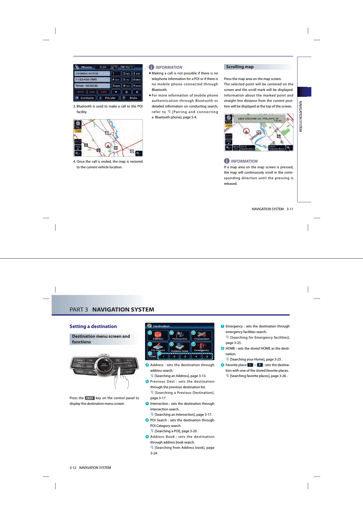 NAVIGATION SYSTEM3-11NAVIGATION SYSTEM3. Bluetooth is used to make a call to the POI facility.4. Once the call is ended, the map is restored to the current vehicle location. INFORMATION● Making a call is not possible if there is no telephone information for a POI or if there is no mobile phone connected through Bluetooth.● For more information of mobile phone authentication through Bluetooth or detailed information on conducting search, refer to  [Pairing and connecting a  Bluetooth phone], page 5-4.Scrolling map  Press the map area on the map screen. The selected point will be centered on the screen and the scroll mark will be displayed. Information about the marked point and straight line distance from the current posi-tion will be displayed at the top of the screen. INFORMATION If a map area on the map screen is pressed, the map will continuously scroll in the corre-sponding direction until the pressing is released. PART 3   NAVIGATION SYSTEM3-12 NAVIGATION SYSTEMSetting a destination Destination menu screen and functionsPress the &apos;(67 key on the control panel to display the destination menu screen. D Address : sets the destination through address search. [Searching an Address], page 3-13.E Previous Dest : sets the destination through the previous destination list. [Searching a Previous Destination], page 3-17 .F Intersection : sets the destination through intersection search. [Searching an Intersection], page 3-17.G POI Search : sets the destination through POI Category search. [Searching a POI], page 3-20 .H Address Book : sets the destination through address book search. [Searching from Address book], page 3-24 .I Emergency : sets the destination through emergency facilities search. [Searching for Emergency facilities], page 3-25 .J HOME : sets the stored HOME as the desti-nation. [Searching your Home], page 3-25 .K Favorite  place  ~  : sets the destina-tion with one of the stored favorite places. [Searching favorite places], page 3-26 .DGJKEHFI
