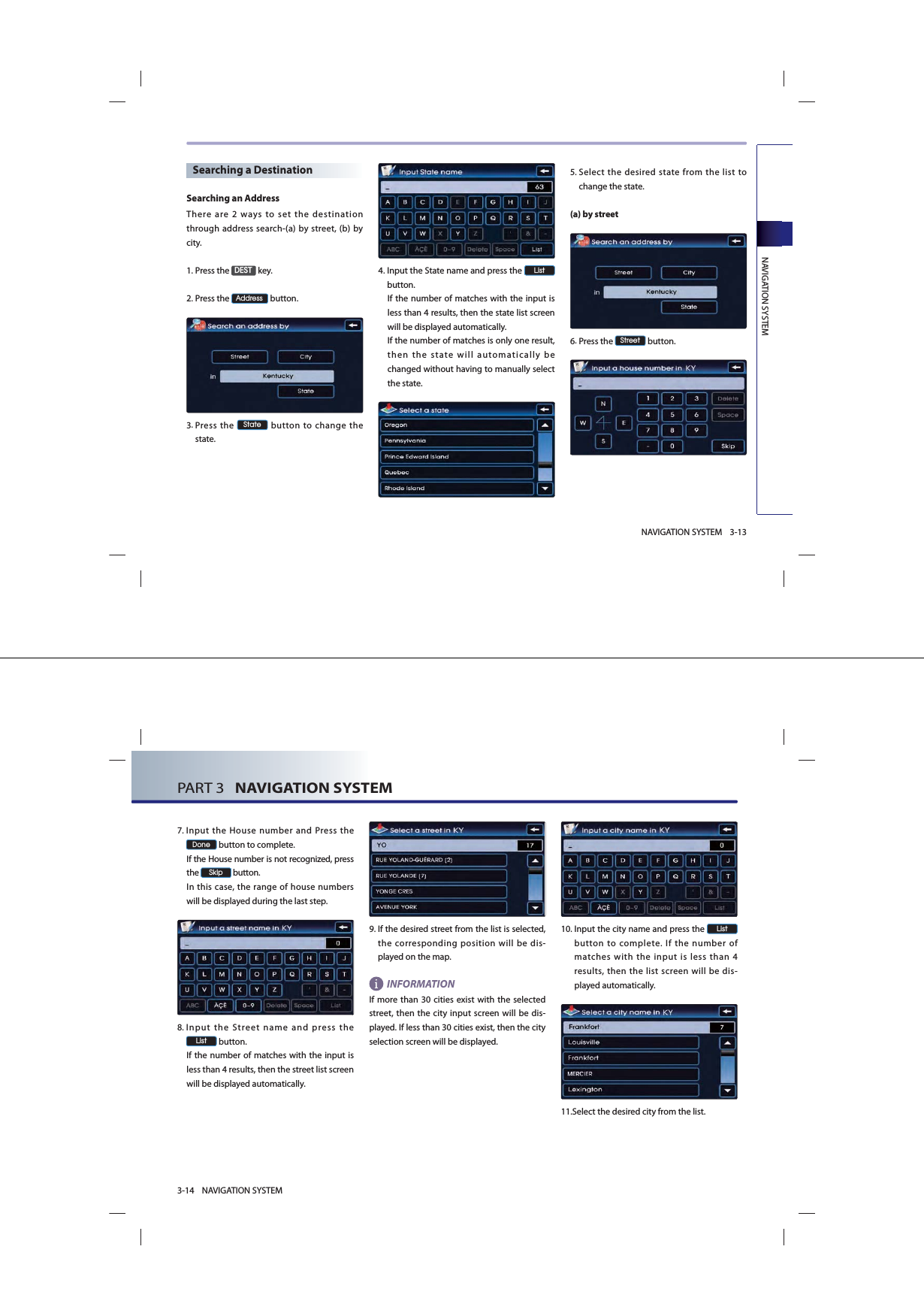 NAVIGATION SYSTEM3-13NAVIGATION SYSTEMSearching a DestinationSearching an AddressThere are 2 ways to set the destination through address search-(a) by street, (b) by city. 1.Press the &apos;(67 key.2.Press the $GGUHVV button.3. Press the 6WDWH button to change the state. 4. Input the State name and press the /LVW button. If the number of matches with the input is less than 4 results, then the state list screen will be displayed automatically. If the number of matches is only one result, then the state will automatically be changed without having to manually select the state. 5. Select the desired state from the list to change the state.(a) by street6.Press the 6WUHHW button.PART 3   NAVIGATION SYSTEM3-14 NAVIGATION SYSTEM7. Input the House number and Press the &apos;RQH button to complete. If the House number is not recognized, press the 6NLS button. In this case, the range of house numbers will be displayed during the last step.8. Input the Street name and press the /LVW button. If the number of matches with the input is less than 4 results, then the street list screen will be displayed automatically. 9. If the desired street from the list is selected, the corresponding position will be dis-played on the map. INFORMATIONIf more than 30 cities exist with the selected street, then the city input screen will be dis-played. If less than 30 cities exist, then the city selection screen will be displayed.10. Input the city name and press the /LVW button to complete. If the number of matches with the input is less than 4 results, then the list screen will be dis-played automatically. 11.Select the desired city from the list. 