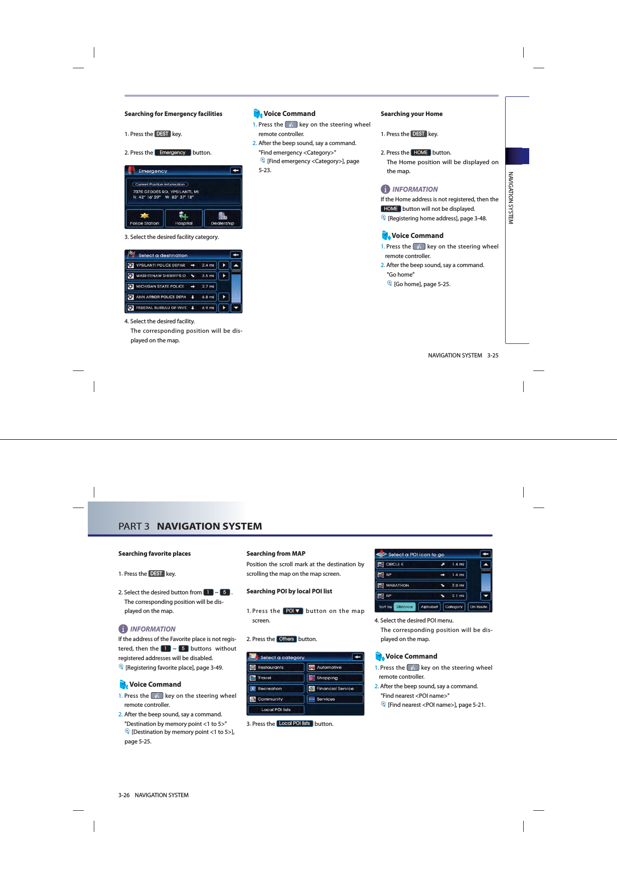 NAVIGATION SYSTEM3-25NAVIGATION SYSTEMSearching for Emergency facilities1.Press the &apos;(67 key.2.Press the (PHUJHQF\ button.3.Select the desired facility category. 4.Select the desired facility. The corresponding position will be dis-played on the map. Voice Command1.  Press the   key on the steering wheel remote controller.2. After the beep sound, say a command.  &quot;Find emergency &lt;Category&gt;&quot; [Find emergency &lt;Category&gt;], page 5-23. Searching your Home1.Press the &apos;(67 key.2.Press the +20( button. The Home position will be displayed on the map. INFORMATION If the Home address is not registered, then the +20( button will not be displayed. [Registering home address], page 3-48.Voice Command1.  Press  the   key on the steering wheel remote controller.2. After the beep sound, say a command.&quot;Go home&quot; [Go home], page 5-25. PART 3   NAVIGATION SYSTEM3-26 NAVIGATION SYSTEMSearching favorite places1.Press the &apos;(67 key.2.  Select the desired button from  ~  .The corresponding position will be dis-played on the map. INFORMATIONIf the address of the Favorite place is not regis-tered, then the  ~  buttons  without registered addresses will be disabled.[Registering favorite place], page 3-49.Voice Command1.  Press the   key on the steering wheel remote controller.2. After the beep sound, say a command.  &quot;Destination by memory point &lt;1 to 5&gt;&quot;[Destination by memory point &lt;1 to 5&gt;], page 5-25.Searching from MAP Position the scroll mark at the destination by scrolling the map on the map screen. Searching POI by local POI list1. Press the 32,▼ button on the map screen. 2.Press the 2WKHUV button.3.Press the /RFDO32,OLVWV button.4.Select the desired POI menu. The corresponding position will be dis-played on the map. Voice Command1.  Press the   key on the steering wheel remote controller.2. After the beep sound, say a command.  &quot;Find nearest &lt;POI name&gt;&quot;[Find nearest &lt;POI name&gt;], page 5-21. 