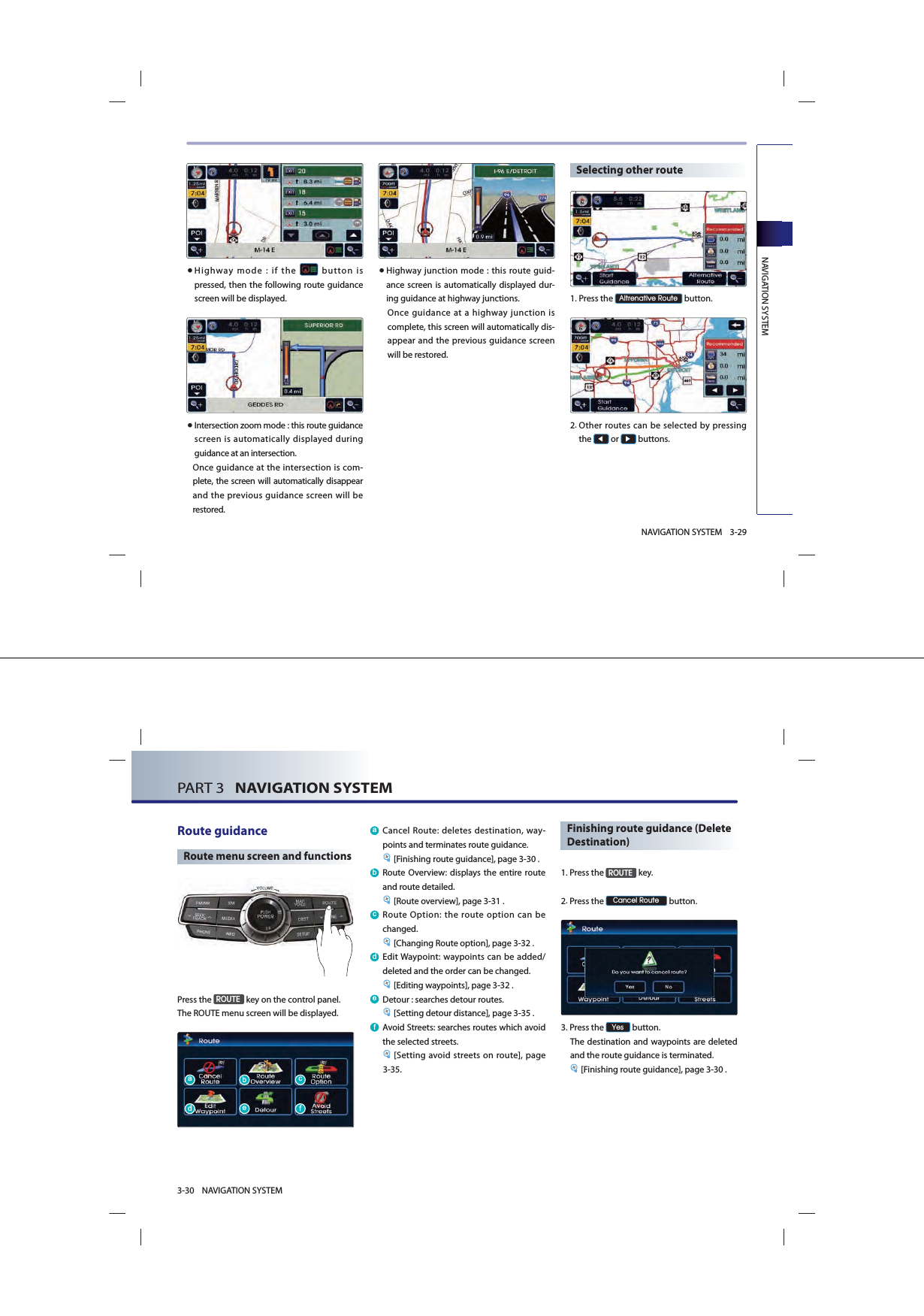 NAVIGATION SYSTEM3-29NAVIGATION SYSTEM● Highway mode : if the   button is pressed, then the following route guidance screen will be displayed.● Intersection zoom mode : this route guidance screen is automatically displayed during guidance at an intersection. Once guidance at the intersection is com-plete, the screen will automatically disappear and the previous guidance screen will be restored. ● Highway junction mode : this route guid-ance screen is automatically displayed dur-ing guidance at highway junctions. Once guidance at a highway junction is complete, this screen will automatically dis-appear and the previous guidance screen will be restored. Selecting other route1.Press the $OWUHQDWLYH5RXWH button. 2. Other routes can be selected by pressing the ◀ or ▶ buttons. PART 3   NAVIGATION SYSTEM3-30 NAVIGATION SYSTEMRoute guidance Route menu screen and functionsPress the 5287( key on the control panel. The ROUTE menu screen will be displayed. D Cancel Route: deletes destination, way-points and terminates route guidance. [Finishing route guidance], page 3-30 .E Route Overview: displays the entire route and route detailed.[Route overview], page 3-31 .F Route Option: the route option can be changed. [Changing Route option], page 3-32 .G Edit Waypoint: waypoints can be added/deleted and the order can be changed. [Editing waypoints], page 3-32 . H Detour : searches detour routes. [Setting detour distance], page 3-35 .I Avoid Streets: searches routes which avoid the selected streets. [Setting avoid streets on route], page 3-35. Finishing route guidance (Delete Destination)1. Press  the 5287( key.2. Press  the &amp;DQFHO5RXWH button. 3.Press the &lt;HV button. The destination and waypoints are deleted and the route guidance is terminated.[Finishing route guidance], page 3-30 .DGEHFI