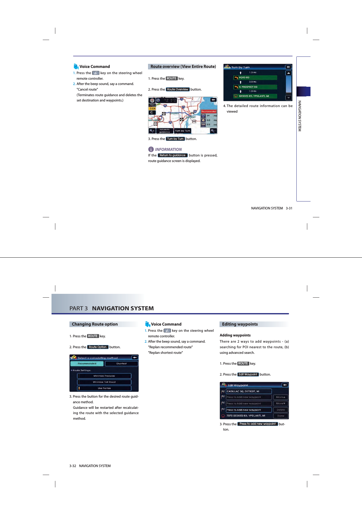 NAVIGATION SYSTEM3-31NAVIGATION SYSTEMVoice Command1.  Press  the   key on the steering wheel remote controller.2. After the beep sound, say a command.  &quot;Cancel route&quot;(Terminates route guidance and deletes the set destination and waypoints.)Route overview (View Entire Route)1.Press the 5287( key.2.Press the 5RXWH2YHUYLHZ button.3.Press the 7XUQE\7XUQ button.INFORMATIONIf the 5HWXUQWRJXLGDQFH button is pressed, route guidance screen is displayed.4. The detailed route information can be viewedPART 3   NAVIGATION SYSTEM3-32 NAVIGATION SYSTEMChanging Route option1.Press the 5287( key.2.Press the 5RXWH2SWLRQ button.3. Press the button for the desired route guid-ance method. Guidance will be restarted after recalculat-ing the route with the selected guidance method. Voice Command1.  Press  the   key on the steering wheel remote controller.2.  After the beep sound, say a command.  &quot;Replan recommended route&quot;&quot;Replan shortest route&quot;Editing waypoints Adding  waypointsThere are 2 ways to add waypoints - (a) searching for POI nearest to the route, (b) using advanced search.1.Press the 5287( key.2.Press the (GLW:D\SRLQW button.3. Press the 3UHVVWRDGGQHZZD\SRLQW but-ton.