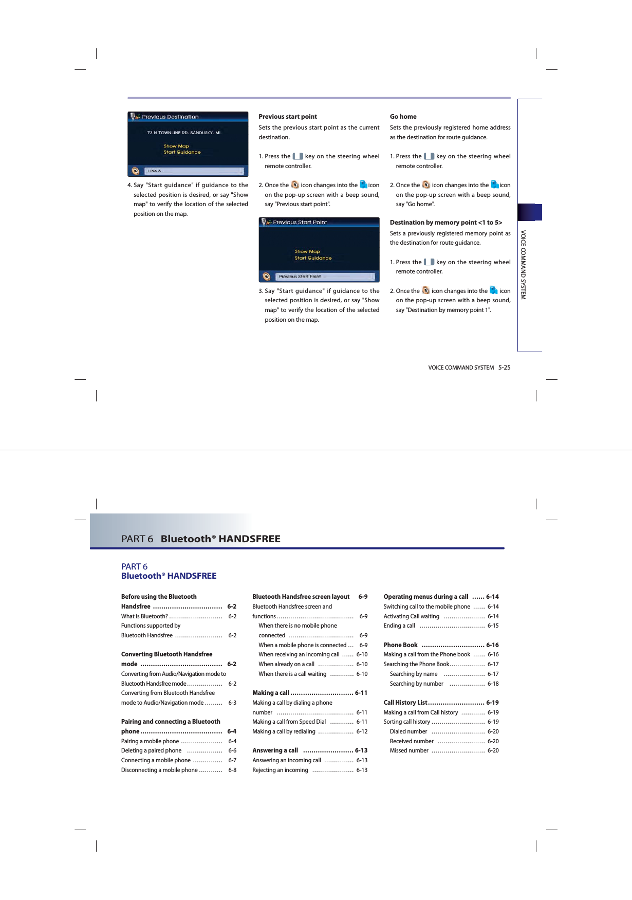 VOICE COMMAND SYSTEM 5-25VOICE COMMAND SYSTEM4.   Say &quot;Start guidance&quot; if guidance to the selected position is desired, or say &quot;Show map&quot; to verify the location of the selected position on the map.Previous start point Sets the previous start point as the current destination. 1.   Press the   key on the steering wheel remote controller.2.  Once  the   icon changes into the  icon on the pop-up screen with a beep sound, say &quot;Previous start point&quot;.3.   Say &quot;Start guidance&quot; if guidance to the selected position is desired, or say &quot;Show map&quot; to verify the location of the selected position on the map.Go home Sets the previously registered home address as the destination for route guidance. 1.   Press the   key on the steering wheel remote controller.2.   Once the   icon changes into the  icon on the pop-up screen with a beep sound, say &quot;Go home&quot;.Destination by memory point &lt;1 to 5&gt;Sets a previously registered memory point as the destination for route guidance. 1.   Press the   key on the steering wheel remote controller.2.   Once the   icon changes into the   icon on the pop-up screen with a beep sound, say &quot;Destination by memory point 1&quot;.PART 6   Bluetooth® HANDSFREEPART 6Bluetooth® HANDSFREEBefore using the Bluetooth Handsfree …………………………… 6-2What is Bluetooth? ……………………… 6-2Functions supported by Bluetooth Handsfree  …………………… 6-2Converting Bluetooth Handsfree mode ………………………………… 6-2Converting from Audio/Navigation mode to Bluetooth Handsfree mode ……………… 6-2Converting from Bluetooth Handsfree mode to Audio/Navigation mode ……… 6-3Pairing and connecting a Bluetooth phone ………………………………… 6-4Pairing a mobile phone ………………… 6-4Deleting a paired phone  ……………… 6-6 Connecting a mobile phone  …………… 6-7Disconnecting a mobile phone ………… 6-8Bluetooth Handsfree screen layout  6-9Bluetooth Handsfree screen andfunctions ………………………………… 6-9 When there is no mobile phone connected …………………………… 6-9When a mobile phone is connected … 6-9When receiving an incoming call  …… 6-10When already on a call  ……………… 6-10When there is a call waiting   ………… 6-10Making a call ………………………… 6-11Making a call by dialing a phone number ………………………………… 6-11Making a call from Speed Dial  ………… 6-11Making a call by redialing  ……………… 6-12Answering a call  …………………… 6-13Answering an incoming call  …………… 6-13Rejecting an incoming  ………………… 6-13Operating menus during a call  …… 6-14Switching call to the mobile phone  …… 6-14Activating Call waiting  ………………… 6-14Ending a call  …………………………… 6-15Phone Book  ………………………… 6-16Making a call from the Phone book  …… 6-16Searching the Phone Book ……………… 6-17 Searching by name   ………………… 6-17Searching by number   ……………… 6-18Call History List ……………………… 6-19Making a call from Call history  ………… 6-19Sorting call history ……………………… 6-19Dialed number   ……………………… 6-20Received number  …………………… 6-20Missed number  ……………………… 6-20