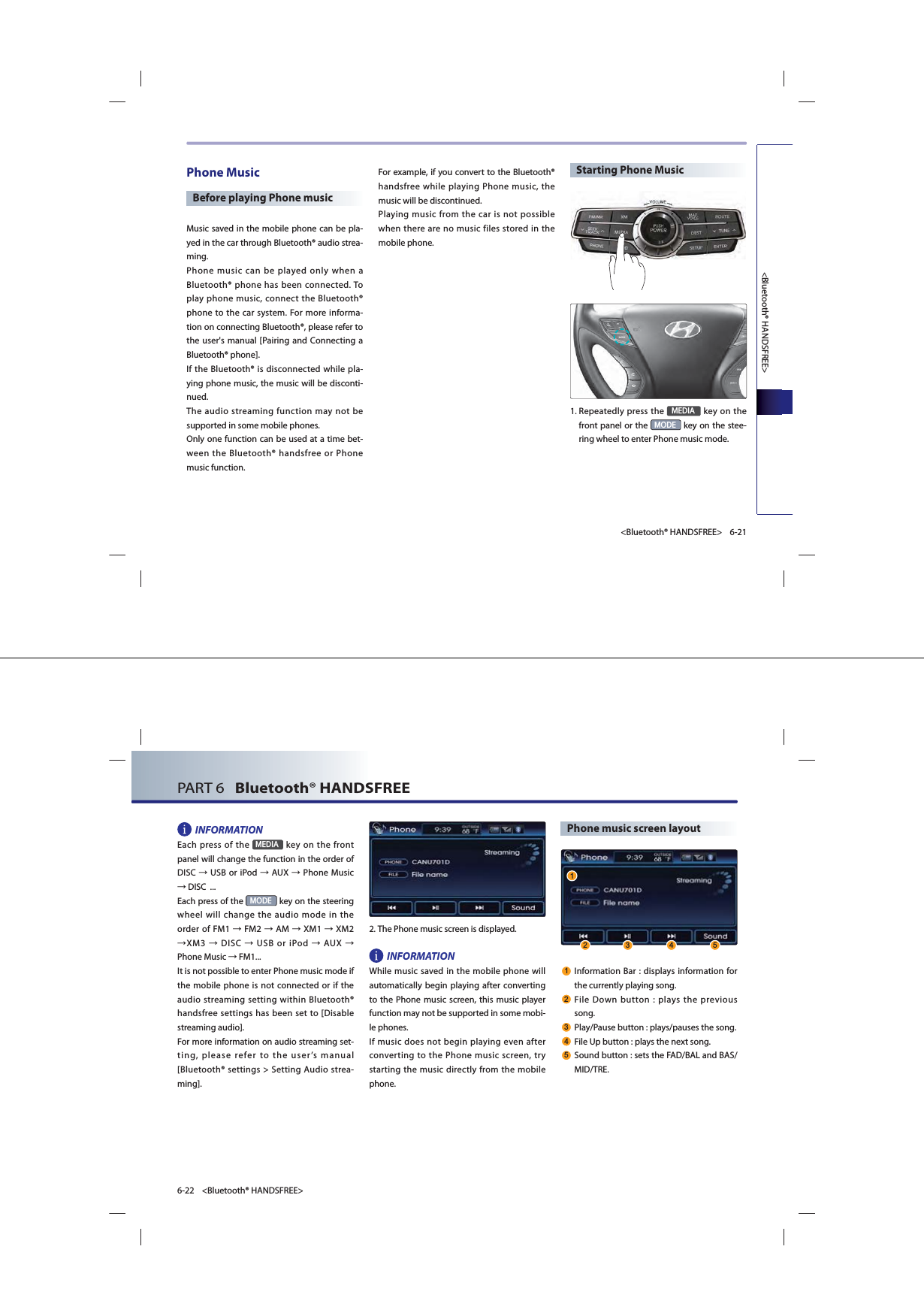 &lt;Bluetooth® HANDSFREE&gt;6-21&lt;Bluetooth® HANDSFREE&gt;Phone MusicBefore playing Phone musicMusic saved in the mobile phone can be pla-yed in the car through Bluetooth® audio strea-ming.Phone music can be played only when a Bluetooth® phone has been connected. To play phone music, connect the Bluetooth® phone to the car system. For more informa-tion on connecting Bluetooth®, please refer to the user&apos;s manual [Pairing and Connecting a Bluetooth® phone]. If the Bluetooth® is disconnected while pla-ying phone music, the music will be disconti-nued. The audio streaming function may not be supported in some mobile phones. Only one function can be used at a time bet-ween the Bluetooth® handsfree or Phone music function. For example, if you convert to the Bluetooth® handsfree while playing Phone music, the music will be discontinued. Playing music from the car is not possible when there are no music files stored in the mobile phone. Starting Phone Music1. Repeatedly press the 0(&apos;,$ key on the front panel or the 02&apos;( key on the stee-ring wheel to enter Phone music mode. PART 6   Bluetooth® HANDSFREE6-22 &lt;Bluetooth® HANDSFREE&gt;INFORMATIONEach press of the 0(&apos;,$ key on the front panel will change the function in the order of DISC ĺ USB or iPod ĺ AUX ĺ Phone Music ĺ DISC  ... Each press of the 02&apos;( key on the steering wheel will change the audio mode in the order of FM1 ĺ FM2 ĺ AM ĺ XM1 ĺ XM2 ĺXM3 ĺ DISC ĺ USB or iPod ĺ AUX ĺ Phone Music ĺ FM1...It is not possible to enter Phone music mode if the mobile phone is not connected or if the audio streaming setting within Bluetooth® handsfree settings has been set to [Disable streaming audio]. For more information on audio streaming set-ting, please refer to the user’s manual [Bluetooth® settings &gt; Setting Audio strea-ming].  2.The Phone music screen is displayed. INFORMATIONWhile music saved in the mobile phone will automatically begin playing after converting to the Phone music screen, this music player function may not be supported in some mobi-le phones. If music does not begin playing even after converting to the Phone music screen, try starting the music directly from the mobile phone.Phone music screen layout Information Bar : displays information for the currently playing song. File Down button : plays the previous song.  Play/Pause button : plays/pauses the song.  File Up button : plays the next song. Sound button : sets the FAD/BAL and BAS/MID/TRE.    