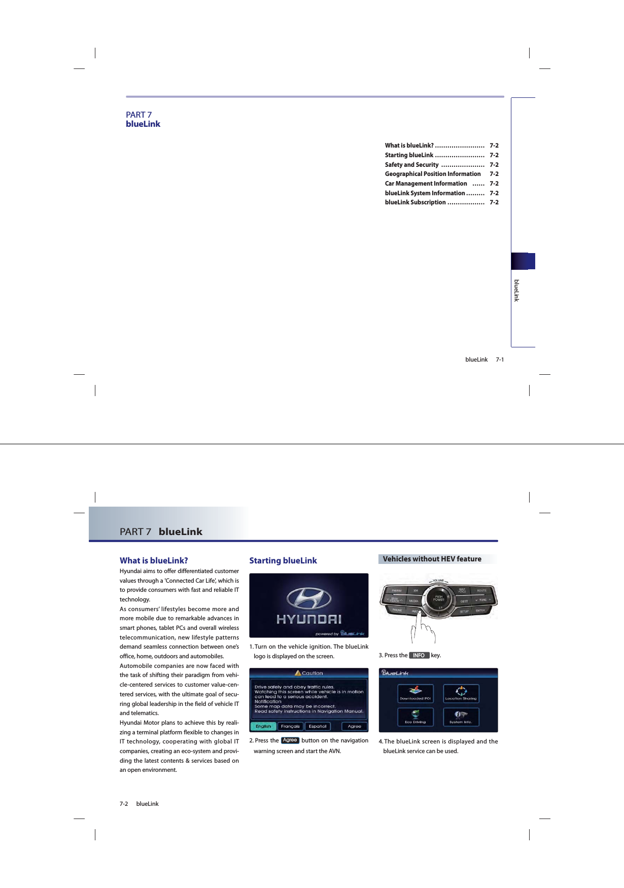 7-1blueLinkblueLinkPART 7blueLinkWhat is blueLink? …………………… 7-2Starting blueLink …………………… 7-2Safety and Security  ………………… 7-2Geographical Position Information  7-2Car Management Information  …… 7-2blueLink System Information ……… 7-2blueLink Subscription ……………… 7-27-2 blueLinkPART 7   blueLink What is blueLink? Hyundai aims to offer differentiated customer values through a &apos;Connected Car Life&apos;, which is to provide consumers with fast and reliable IT technology.As consumers’ lifestyles become more and more mobile due to remarkable advances in smart phones, tablet PCs and overall wireless telecommunication, new lifestyle patterns demand seamless connection between one’s office, home, outdoors and automobiles.Automobile companies are now faced with the task of shifting their paradigm from vehi-cle-centered services to customer value-cen-tered services, with the ultimate goal of secu-ring global leadership in the field of vehicle IT and telematics.Hyundai Motor plans to achieve this by reali-zing a terminal platform flexible to changes in IT technology, cooperating with global IT companies, creating an eco-system and provi-ding the latest contents &amp; services based on an open environment.Starting blueLink1.  Turn on the vehicle ignition. The blueLink logo is displayed on the screen.2.  Press the $JUHH button on the navigation warning screen and start the AVN. Vehicles without HEV feature3. Press the ,1)2 key.4.  The blueLink screen is displayed and the blueLink service can be used.