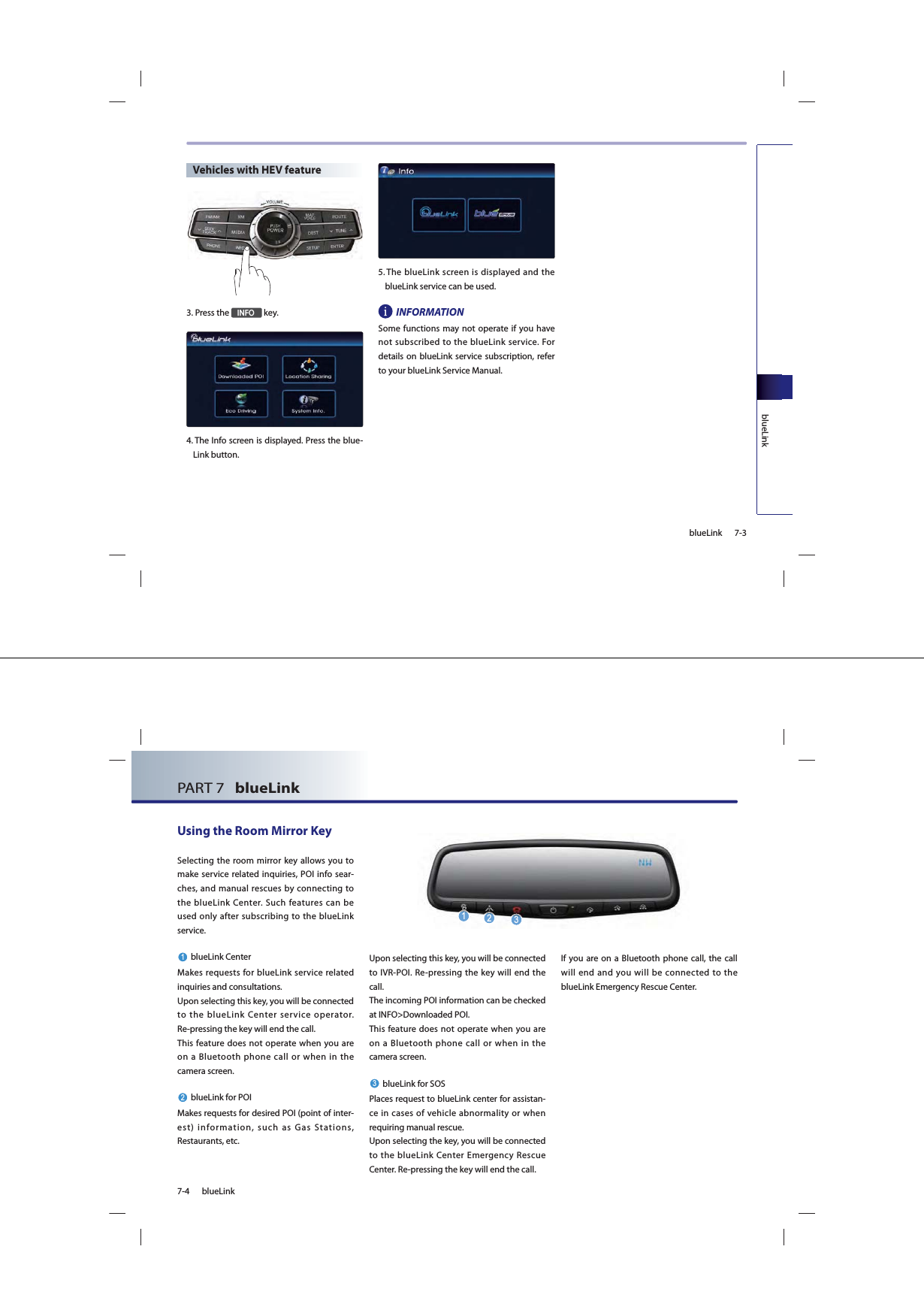 7-3blueLinkblueLinkVehicles with HEV feature3. Press the ,1)2 key.4.  The Info screen is displayed. Press the blue-Link button.5.  The blueLink screen is displayed and the blueLink service can be used.INFORMATIONSome functions may not operate if you have not subscribed to the blueLink service. For details on blueLink service subscription, refer to your blueLink Service Manual.7-4 blueLinkPART 7   blueLink Using the Room Mirror KeySelecting the room mirror key allows you to make service related inquiries, POI info sear-ches, and manual rescues by connecting to the blueLink Center. Such features can be used only after subscribing to the blueLink service.blueLink CenterMakes requests for blueLink service related inquiries and consultations. Upon selecting this key, you will be connected to the blueLink Center service operator. Re-pressing the key will end the call.This feature does not operate when you are on a Bluetooth phone call or when in the camera screen.blueLink for POIMakes requests for desired POI (point of inter-est) information, such as Gas Stations, Restaurants, etc. Upon selecting this key, you will be connected to IVR-POI. Re-pressing the key will end the call.The incoming POI information can be checked at INFO&gt;Downloaded POI.This feature does not operate when you are on a Bluetooth phone call or when in the camera screen.blueLink for SOSPlaces request to blueLink center for assistan-ce in cases of vehicle abnormality or when requiring manual rescue.Upon selecting the key, you will be connected to the blueLink Center Emergency Rescue Center. Re-pressing the key will end the call.If you are on a Bluetooth phone call, the call will end and you will be connected to the blueLink Emergency Rescue Center.