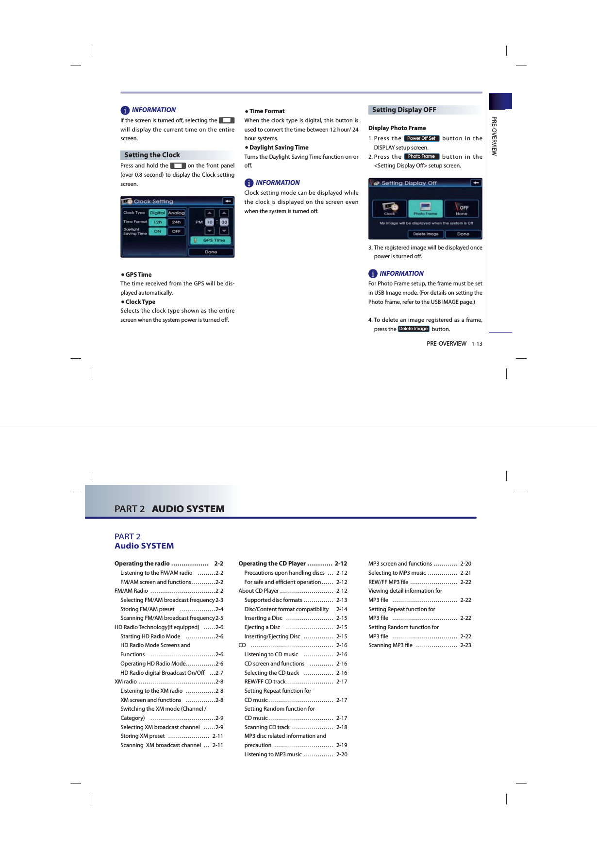 PRE-OVERVIEW1-13PRE-OVERVIEWINFORMATIONIf the screen is turned off, selecting the   will display the current time on the entire screen.Setting the ClockPress and hold the   on the front panel  (over 0.8 second) to display the Clock setting screen.●GPS TimeThe time received from the GPS will be dis-played automatically.●Clock TypeSelects the clock type shown as the entire screen when the system power is turned off.●Time FormatWhen the clock type is digital, this button is used to convert the time between 12 hour/ 24 hour systems.●Daylight Saving TimeTurns the Daylight Saving Time function on or off. INFORMATION Clock setting mode can be displayed while the clock is displayed on the screen even when the system is turned off.Setting Display OFFDisplay Photo Frame1.   Press  the 3RZHU2II6HW button in the DISPLAY setup screen.2.   Press  the 3KRWR)UDPH button in the &lt;Setting Display Off&gt; setup screen.3.   The registered image will be displayed once power is turned off.INFORMATION For Photo Frame setup, the frame must be set in USB Image mode. (For details on setting the Photo Frame, refer to the USB IMAGE page.)4.    To delete an image registered as a frame, press the &apos;HOHWH,PDJH  button.PART 2   AUDIO SYSTEMPART 2Audio SYSTEM PART 2   AUDIO SYSTEMOperating the radio  ……………… 2-2Listening to the FM/AM radio  ………2-2FM/AM screen and functions …………2-2FM/AM Radio  ……………………………2-2Selecting FM/AM broadcast frequency 2-3Storing FM/AM preset  ………………2-4Scanning FM/AM broadcast frequency 2-5HD Radio Technology(if equipped)   ……2-6Starting HD Radio Mode  ……………2-6HD Radio Mode Screens and Functions ……………………………2-6Operating HD Radio Mode ……………2-6HD Radio digital Broadcast On/Off  …2-7XM radio …………………………………2-8Listening to the XM radio  ……………2-8XM screen and functions  ……………2-8 Switching the XM mode (Channel /Category) ……………………………2-9Selecting XM broadcast channel  ……2-9Storing XM preset  ………………… 2-11Scanning  XM broadcast channel  … 2-11Operating the CD Player ………… 2-12Precautions upon handling discs  … 2-12For safe and efficient operation …… 2-12About CD Player ……………………… 2-12Supported disc formats …………… 2-13Disc/Content format compatibility   2-14Inserting a Disc   …………………… 2-15Ejecting a Disc   …………………… 2-15Inserting/Ejecting Disc  …………… 2-15CD …………………………………… 2-16Listening to CD music  …………… 2-16CD screen and functions  ………… 2-16Selecting the CD track  …………… 2-16REW/FF CD track …………………… 2-17Setting Repeat function for CD music …………………………… 2-17Setting Random function for CD music …………………………… 2-17Scanning CD track  ………………… 2-18MP3 disc related information and precaution   ………………………… 2-19Listening to MP3 music …………… 2-20MP3 screen and functions ………… 2-20Selecting to MP3 music …………… 2-21REW/FF MP3 file …………………… 2-22 Viewing detail information for MP3 file  …………………………… 2-22Setting Repeat function for MP3 file  …………………………… 2-22Setting Random function for MP3 file  …………………………… 2-22Scanning MP3 file  ………………… 2-23