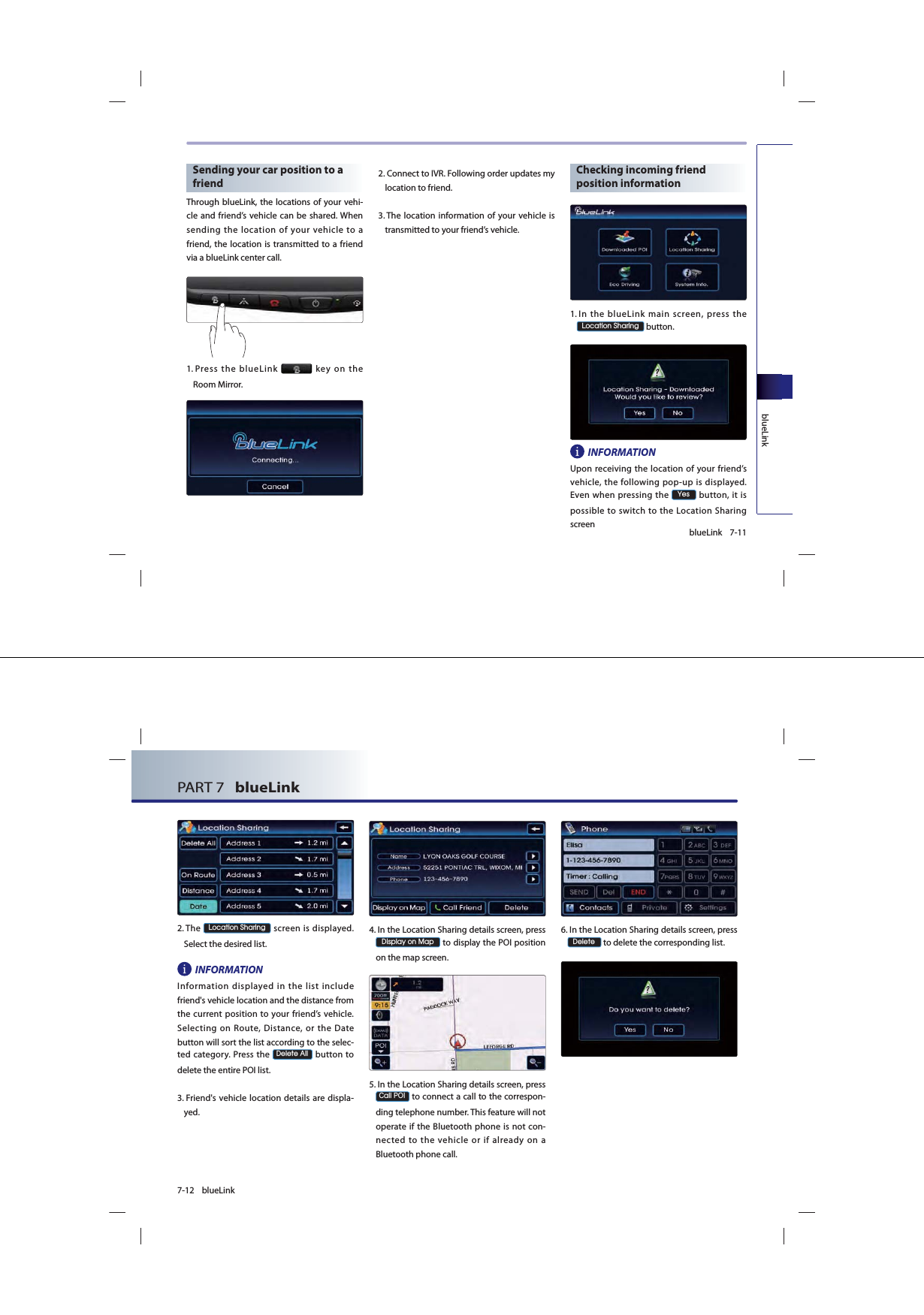 7-11blueLinkblueLinkSending your car position to a friendThrough blueLink, the locations of your vehi-cle and friend’s vehicle can be shared. When sending the location of your vehicle to a friend, the location is transmitted to a friend via a blueLink center call.1.  Press the blueLink   key on the Room Mirror.2.  Connect to IVR. Following order updates my location to friend.3.  The location information of your vehicle is transmitted to your friend’s vehicle.Checking incoming friend position information1.  In the blueLink main screen, press the /RFDWLRQ6KDULQJ button.INFORMATIONUpon receiving the location of your friend’s vehicle, the following pop-up is displayed. Even when pressing the &lt;HV button, it is possible to switch to the Location Sharing screen7-12 blueLinkPART 7   blueLink 2.  The /RFDWLRQ6KDULQJ screen is displayed. Select the desired list.INFORMATIONInformation displayed in the list include friend&apos;s vehicle location and the distance from the current position to your friend’s vehicle. Selecting on Route, Distance, or the Date button will sort the list according to the selec-ted category. Press the &apos;HOHWH$OO button to delete the entire POI list.3.  Friend&apos;s vehicle location details are displa-yed.4.  In the Location Sharing details screen, press  &apos;LVSOD\RQ0DS to display the POI position on the map screen.5.  In the Location Sharing details screen, press &amp;DOO32, to connect a call to the correspon-ding telephone number. This feature will not operate if the Bluetooth phone is not con-nected to the vehicle or if already on a Bluetooth phone call.6.  In the Location Sharing details screen, press  &apos;HOHWH to delete the corresponding list.