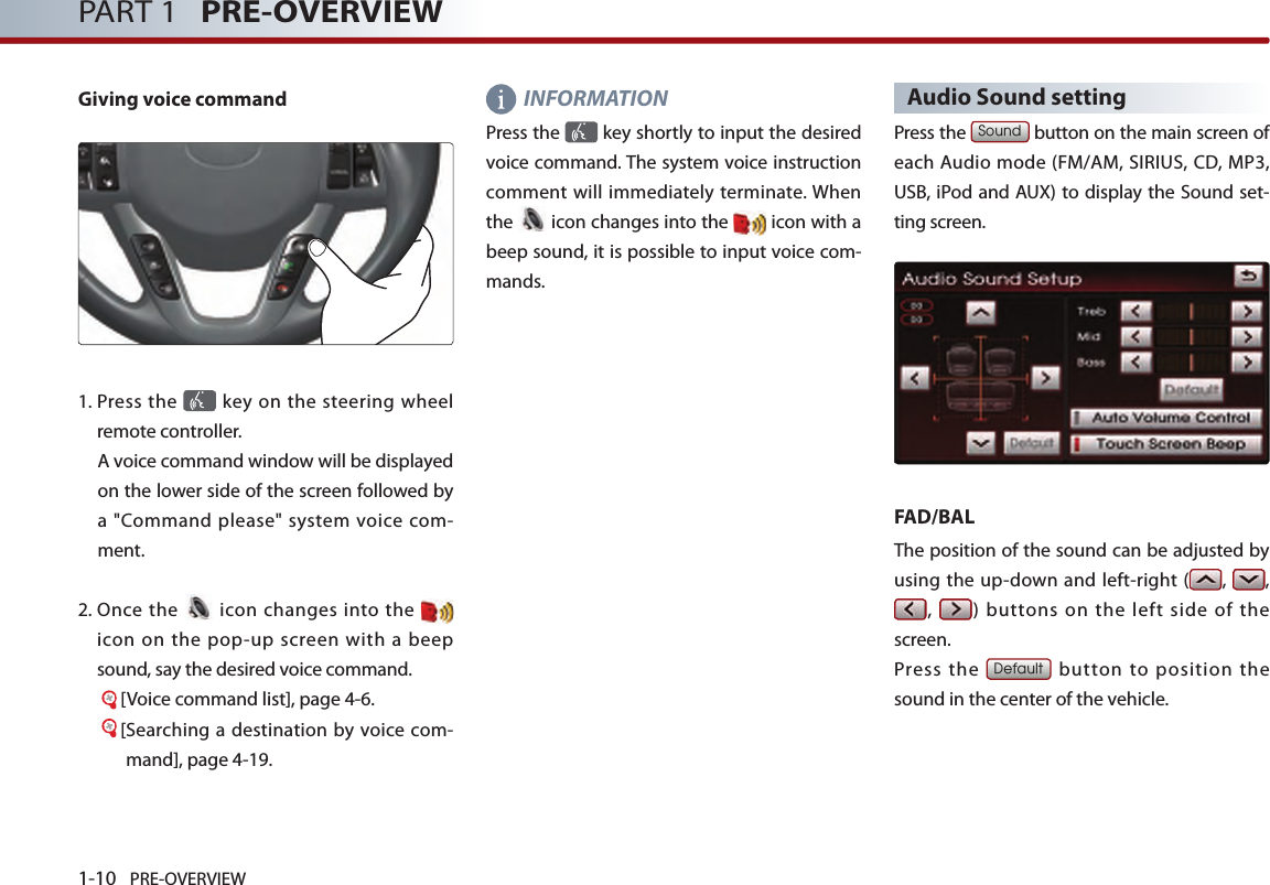 1-10 PRE-OVERVIEWPART 1   PRE-OVERVIEWGiving voice command1.   Press the   key on  the  steering  wheel remote controller. A voice command window will be displayed on the lower side of the screen followed by a  &quot;Command  please&quot; system  voice com-ment. 2.   Once the   icon  changes into the  icon  on  the  pop-up  screen  with  a  beep sound, say the desired voice command. [Voice command list], page 4-6.[ Searching a destination by  voice com-mand], page 4-19.   INFORMATIONPress the   key shortly to input the desired voice command. The system voice instruction comment will immediately terminate. When the   icon changes into the  icon with a beep sound, it is possible to input voice com-mands. Audio Sound settingPress the Sound button on the main screen of each Audio mode (FM/AM, SIRIUS, CD, MP3, USB, iPod and AUX) to display the Sound set-ting screen. FAD/BALThe position of the sound can be adjusted by using  the up-down and left-right ( ,  , ,  ) buttons on the left  side  of the screen. Press  the Default button to position the sound in the center of the vehicle.