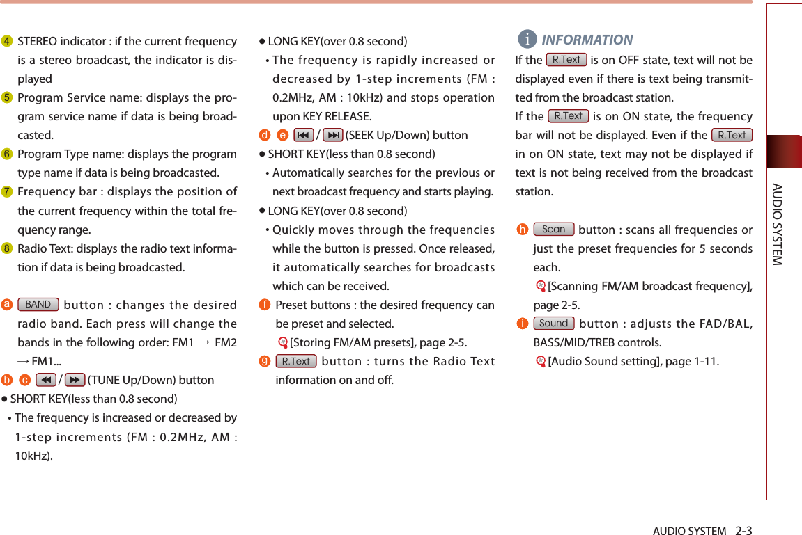 AUDIO SYSTEM 2-3AUDIO SYSTEM4STEREO indicator : if the current frequency is a  stereo broadcast, the indicator is dis-played 5Program  Service name: displays the pro-gram service name if data is being broad-casted.6Program Type name: displays the program type name if data is being broadcasted.7Frequency bar : displays the position of the current frequency within the total fre-quency range.8Radio Text: displays the radio text informa-tion if data is being broadcasted.a BAND button : changes the desired radio band. Each press will change the bands in the following order: FM1 →  FM2 → FM1...b c    /   (TUNE Up/Down) button●SHORT KEY(less than 0.8 second)• The frequency is increased or decreased by 1-step  increments  (FM  :  0.2MHz,  AM  : 10kHz).●LONG KEY(over 0.8 second)•  The frequency is rapidly increased or decreased by 1-step increments (FM : 0.2MHz, AM : 10kHz) and stops operation upon KEY RELEASE.d e    /   (SEEK Up/Down) button●SHORT KEY(less than 0.8 second)•  Automatically searches for the previous or next broadcast frequency and starts playing.●LONG KEY(over 0.8 second)•  Quickly moves  through  the  frequencies while the button is pressed. Once released, it automatically searches for broadcasts which can be received.f  Preset buttons : the desired frequency can be preset and selected.     [Storing FM/AM presets], page 2-5.g  R.Text  button  :  turns  the  Radio Text information on and off. INFORMATIONIf the R.Text is on OFF state, text will not be displayed even if there is text being transmit-ted from the broadcast station.If the R.Text is on ON  state,  the frequency bar will not be displayed. Even if the R.Text in  on ON state,  text may not be  displayed if text is not being received from the broadcast station.h Scan button : scans all frequencies  or just the preset frequencies for 5 seconds each.         [Scanning FM/AM broadcast frequency], page 2-5.i   Sound button : adjusts the FAD/BAL, BASS/MID/TREB controls.     [Audio Sound setting], page 1-11.
