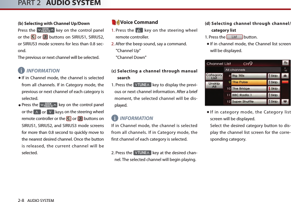 2-8 AUDIO SYSTEM PART 2   AUDIO SYSTEM(b) Selecting with Channel Up/DownPress the   key on the control panel or the   or   buttons on SIRIUS1, SIRIUS2, or SIRIUS3 mode screens for less than 0.8 sec-ond. The previous or next channel will be selected. INFORMATION●  If in Channel mode, the channel is selected from all  channels. If in Category mode, the previous or next channel of each category is selected.● Press the   key on the control panel or the ∧ or ∨ keys on the steering wheel remote controller or the  or   buttons on SIRIUS1, SIRIUS2, and SIRIUS3 mode screens for more than 0.8 second to quickly move to the nearest desired channel. Once the button is released, the current channel will be selected.  Voice Command1.  Press the    key  on the steering wheel remote controller.2. After the beep sound, say a command.     &quot;Channel Up&quot;&quot;Channel Down&quot;(c)  Selecting a channel through manual search   1.  Press the ∨TUNE∧ key to display the previ-ous or next channel information. After a brief moment, the selected channel will be dis-played.INFORMATIONIf in Channel mode, the channel is selected from all  channels. If in Category mode, the first channel of each category is selected. 2.  Press the ∨TUNE∧ key at the desired chan-nel. The selected channel will begin playing.(d)  Selecting channel through channel/category list 1.  Press the List button.●  If in channel mode, the Channel list screen will be displayed.● If  in  category  mode,  the  Category  list screen will be displayed.     Select the desired category button to  dis-play the channel list screen  for the corre-sponding category.