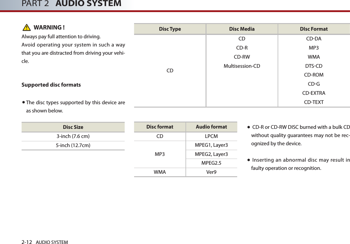 2-12 AUDIO SYSTEM PART 2   AUDIO SYSTEMWARNING !Always pay full attention to driving.Avoid operating your  system  in such a way that you are distracted from driving your vehi-cle.Supported disc formats● The disc types supported by this device are as shown below. ●  CD-R or CD-RW DISC burned with a bulk CD without quality guarantees may not be rec-ognized by the device. ●  Inserting an abnormal disc may result in faulty operation or recognition.Disc Size3-inch (7.6 cm)5-inch (12.7cm)Disc format Audio formatCD LPCMMP3MPEG1, Layer3MPEG2, Layer3MPEG2.5WMA Ver9Disc Type Disc Media DIsc FormatCD CD-DACD-R MP3CD-RW WMAMultisession-CD DTS-CDCD CD-ROMCD-GCD-EXTRACD-TEXT