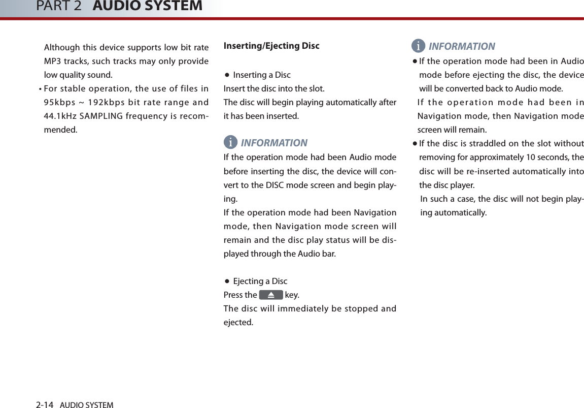 2-14 AUDIO SYSTEM PART 2   AUDIO SYSTEMAlthough this device supports low bit rate MP3 tracks, such tracks may only provide low quality sound. •   For stable operation, the use of files in 95k bps  ~  192kbps  bit  rate  range  and 44.1kHz SAMPLING frequency is recom-mended.Inserting/Ejecting Disc ● Inserting a Disc Insert the disc into the slot. The disc will begin playing automatically after it has been inserted. INFORMATION If the operation mode had been Audio mode before inserting the disc, the device will con-vert to the DISC mode screen and begin play-ing. If the operation mode had been Navigation mode, then Navigation mode screen will remain and the disc play status will be dis-played through the Audio bar. ● Ejecting a Disc Press the   key. The disc will immediately be stopped and ejected. INFORMATION● If the  operation mode had been in Audio mode before ejecting the disc, the device will be converted back to Audio mode. I f  th e  o per at i on  m od e  h ad  b ee n  i n Navigation mode, then Navigation mode screen will remain. ● If the disc is straddled on the slot without removing for approximately 10 seconds, the disc will be re-inserted automatically into the disc player. In such a case, the disc will not begin play-ing automatically. 