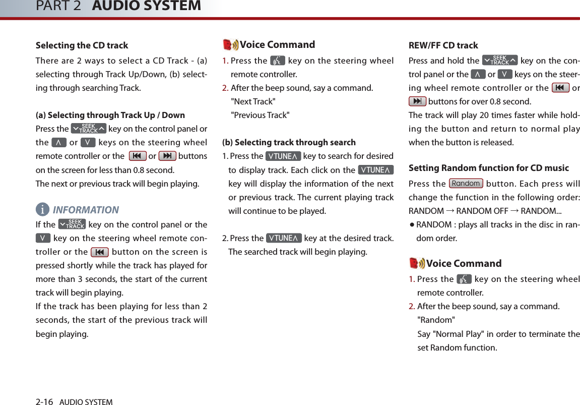 2-16 AUDIO SYSTEM PART 2   AUDIO SYSTEMSelecting the CD trackThere  are 2 ways to  select  a CD Track - (a) selecting through Track Up/Down, (b) select-ing through searching Track.(a) Selecting through Track Up / DownPress the   key on the control panel or the ∧ or ∨ keys on the steering wheel remote controller or the    or   buttons on the screen for less than 0.8 second. The next or previous track will begin playing.INFORMATION If the   key on the control panel or the ∨ key on the steering wheel remote  con-troller or  the  button  on the  screen is pressed shortly while the track has played for more than 3 seconds, the start of the current track will begin playing. If the track has been playing for less  than 2 seconds, the start of the previous track will begin playing. Voice Command1.  Press the    key  on the steering wheel remote controller.2. After the beep sound, say a command.&quot;Next Track&quot;&quot;Previous Track&quot;(b) Selecting track through search 1.   Press the ∨TUNE∧ key to search for desired to display track. Each click on the ∨TUNE∧ key will display the  information of the next or previous track. The  current playing track will continue to be played. 2.  Press the ∨TUNE∧ key at the desired track. The searched track will begin playing. REW/FF CD trackPress and hold the   key on the con-trol panel or the ∧ or ∨ keys on the steer-ing wheel remote controller or the   or  buttons for over 0.8 second. The track will play 20 times faster while hold-ing  the  button  and  return  to  normal  play when the button is released. Setting Random function for CD musicPress the Random button. Each press will change the function in the following order: RANDOM → RANDOM OFF → RANDOM...● RANDOM : plays all tracks in the disc in ran-dom order. Voice Command1.  Press the    key  on the steering wheel remote controller.2. After the beep sound, say a command.     &quot;Random&quot;Say &quot;Normal Play&quot; in order to terminate the set Random function.