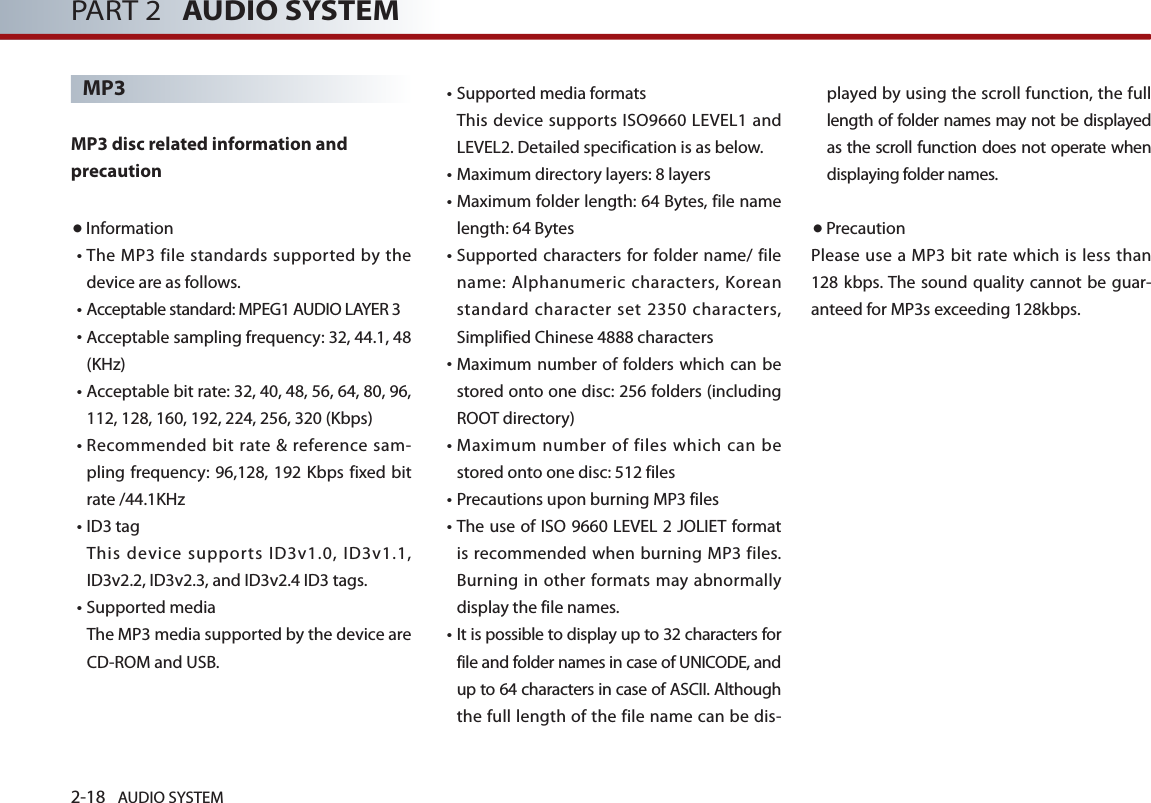 2-18 AUDIO SYSTEM PART 2   AUDIO SYSTEMMP3   MP3 disc related information and precaution  ● Information• The MP3 file standards supported by the device are as follows. • Acceptable standard: MPEG1 AUDIO LAYER 3• Acceptable sampling frequency: 32, 44.1, 48 (KHz)• Acceptable bit rate: 32, 40, 48, 56, 64, 80, 96, 112, 128, 160, 192, 224, 256, 320 (Kbps)•  Recommended  bit rate  &amp; reference sam-pling frequency: 96,128, 192  Kbps fixed bit rate /44.1KHz• ID3 tag This device supports ID3v1.0, ID3v1.1, ID3v2.2, ID3v2.3, and ID3v2.4 ID3 tags.• Supported media The MP3 media supported by the device are CD-ROM and USB.•Supported media formats This device supports ISO9660 LEVEL1 and LEVEL2. Detailed specification is as below.• Maximum directory layers: 8 layers•  Maximum folder length: 64 Bytes, file name length: 64 Bytes•  Supported characters for folder name/ file name: Alphanumeric characters, Korean standard character set 2350 characters, Simplified Chinese 4888 characters•  Maximum number of  folders which can be stored onto one disc: 256 folders (including ROOT directory)• Maximum number of files which can be stored onto one disc: 512 files • Precautions upon burning MP3 files • The use of ISO 9660 LEVEL 2 JOLIET format is recommended when burning MP3 files. Burning in other formats may abnormally display the file names.  • It is possible to display up to 32 characters for file and folder names in case of UNICODE, and up to 64 characters in case of ASCII. Although the full length of the file name can be dis-played by using the scroll function, the full length of folder names may not be displayed as the scroll function does not operate when displaying folder names. ●PrecautionPlease use a MP3 bit rate  which  is less than 128 kbps. The sound quality cannot be guar-anteed for MP3s exceeding 128kbps.