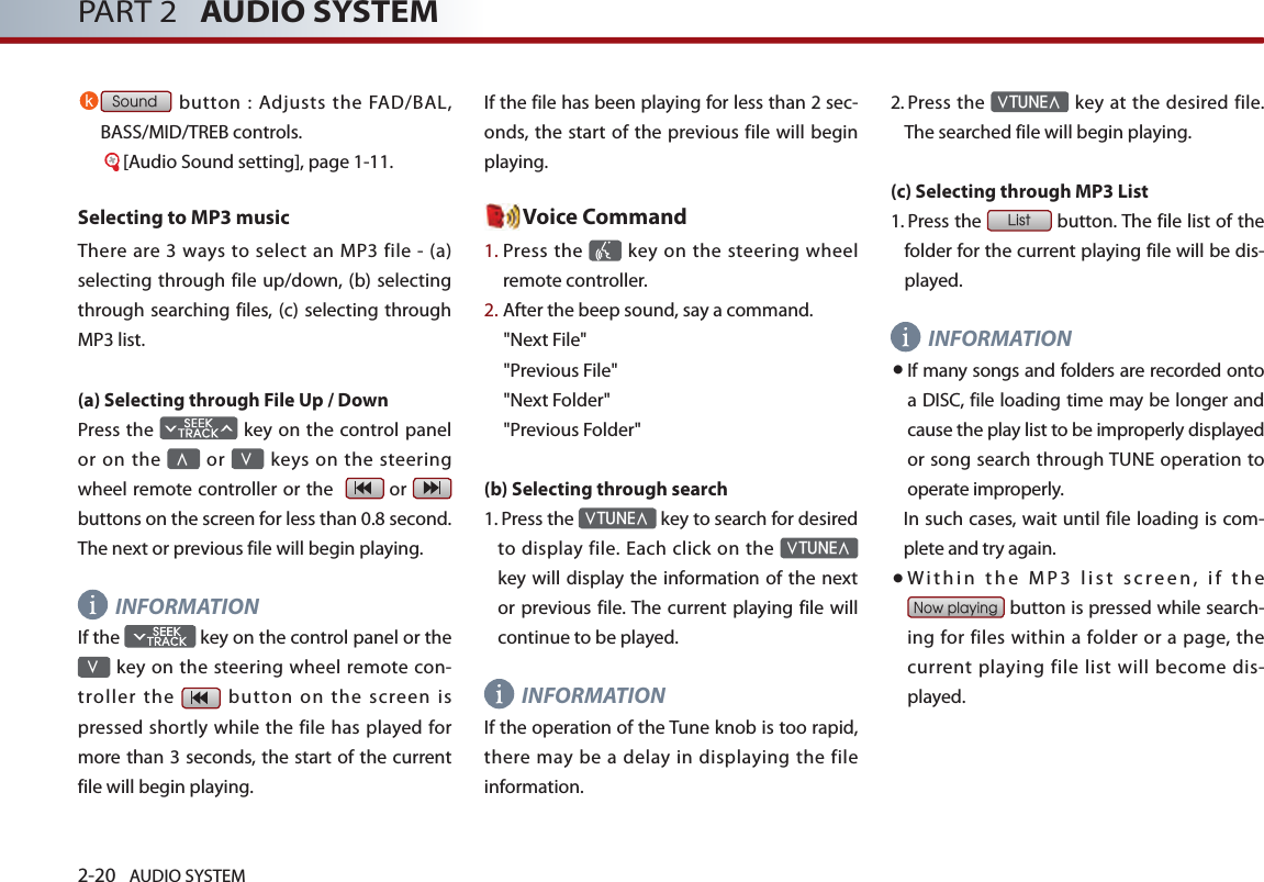 2-20 AUDIO SYSTEM PART 2   AUDIO SYSTEMk Sound button : Adjusts the FAD/BAL, BASS/MID/TREB controls.     [Audio Sound setting], page 1-11.Selecting to MP3 musicThere are  3 ways  to  select an MP3 file -  (a) selecting through file up/down, (b) selecting through searching files, (c) selecting through MP3 list.(a) Selecting through File Up / DownPress the   key on the control panel or  on the ∧ or ∨ keys on  the steering wheel remote controller or the    or   buttons on the screen for less than 0.8 second. The next or previous file will begin playing.INFORMATIONIf the   key on the control panel or the ∨ key on the steering wheel remote  con-troller the    button  on  the  screen  is pressed shortly while the file has played for more than 3 seconds, the start of the current file will begin playing. If the file has been playing for less than 2 sec-onds, the start of the previous file will begin playing. Voice Command1.  Press the    key  on the steering wheel remote controller.2. After the beep sound, say a command.     &quot;Next File&quot;&quot;Previous File&quot;&quot;Next Folder&quot;&quot;Previous Folder&quot;(b) Selecting through search 1.  Press the ∨TUNE∧ key to search for desired to display file. Each click on the ∨TUNE∧ key will display the  information of the next or previous file. The current playing file will continue to be played. INFORMATION If the operation of the Tune knob is too rapid, there may be  a delay  in displaying the  file information.2.   Press the ∨TUNE∧ key at the desired  file. The searched file will begin playing. (c) Selecting through MP3 List 1.    Press the List button. The file list of the folder for the current playing file will be dis-played. INFORMATION● If many songs and folders are recorded onto a DISC, file loading time may be longer and cause the play list to be improperly displayed or song search through TUNE operation to operate improperly. In such cases, wait until file loading is com-plete and try again.● Within the MP3 list screen, if the Now playing button is pressed while search-ing for files within a folder or a page, the current playing file list will become dis-played.