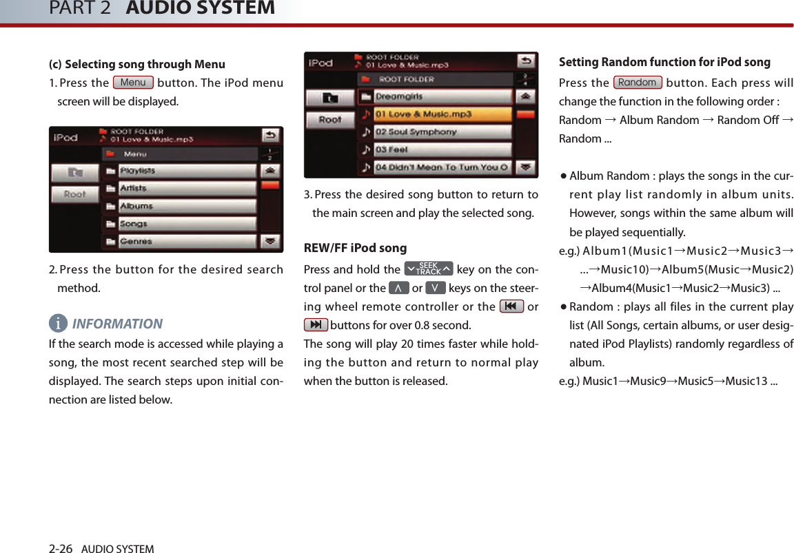2-26 AUDIO SYSTEM PART 2   AUDIO SYSTEM(c) Selecting song through Menu1.  Press  the Menu button. The iPod menu screen will be displayed. 2.   Press  the  button for the  desired search method. INFORMATIONIf the search mode is accessed while playing a song, the most recent  searched step  will be displayed. The search steps upon initial con-nection are listed below. 3.   Press the desired song button to  return  to the main screen and play the selected song. REW/FF iPod songPress and hold the   key on the con-trol panel or the ∧ or ∨ keys on the steer-ing wheel remote controller or the   or  buttons for over 0.8 second. The song will play 20 times faster while hold-ing  the  button  and  return  to  normal  play when the button is released.Setting Random function for iPod songPress  the Random button. Each press will change the function in the following order :Random → Album Random → Random Off → Random ...● Album Random : plays the songs in the cur-rent play list randomly in album units. However, songs within the same album will be played sequentially.e.g.)  Album1(Music1→Music2→Music3→ ...→Music10)→Album5(Music→Music2) →Album4(Music1→Music2→Music3) ... ● Random  : plays all files in the current  play list (All Songs, certain albums, or user desig-nated iPod Playlists) randomly regardless of album. e.g.)    Music1→Music9→Music5→Music13 ...