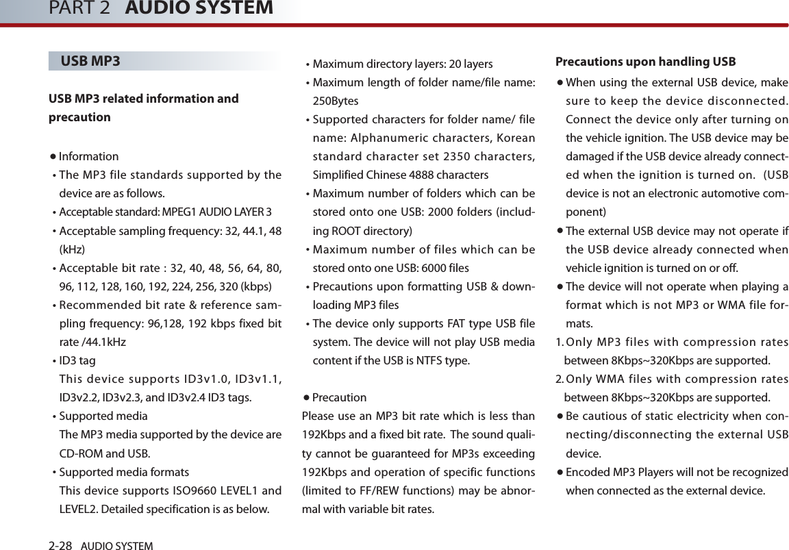 2-28 AUDIO SYSTEM PART 2   AUDIO SYSTEMUSB MP3USB MP3 related information and precaution ●Information• The MP3 file standards supported by the device are as follows. • Acceptable standard: MPEG1 AUDIO LAYER 3• Acceptable sampling frequency: 32, 44.1, 48 (kHz)• Acceptable bit rate : 32, 40, 48, 56, 64, 80, 96, 112, 128, 160, 192, 224, 256, 320 (kbps)• Recommended bit rate &amp; reference sam-pling frequency: 96,128, 192 kbps fixed bit rate /44.1kHz• ID3 tagThis device supports ID3v1.0, ID3v1.1, ID3v2.2, ID3v2.3, and ID3v2.4 ID3 tags.• Supported mediaThe MP3 media supported by the device are CD-ROM and USB.•Supported media formats This device supports ISO9660 LEVEL1 and LEVEL2. Detailed specification is as below.•Maximum directory layers: 20 layers• Maximum length of folder name/file name: 250Bytes•  Supported characters for folder name/ file name: Alphanumeric characters, Korean standard character set 2350 characters, Simplified Chinese 4888 characters• Maximum number of folders which can be stored onto one USB: 2000 folders (includ-ing ROOT directory)•  Maximum number of files which can be stored onto one USB: 6000 files •  Precautions upon formatting USB &amp; down-loading MP3 files •  The device  only supports FAT type  USB file system. The device will not play USB media content if the USB is NTFS type. ●PrecautionPlease use  an MP3 bit  rate which is less  than 192Kbps and a fixed bit rate.  The sound quali-ty cannot  be guaranteed for MP3s exceeding 192Kbps and operation of specific functions (limited to FF/REW functions) may be abnor-mal with variable bit rates.    Precautions upon handling USB● When using the external USB device, make sure to keep the device disconnected.Connect the device only after turning on the vehicle ignition. The USB device may be damaged if the USB device already connect-ed when the ignition is turned on.  (USB device is not an electronic automotive com-ponent)● The external USB device may not operate if the USB device already connected when vehicle ignition is turned on or off. ● The device will not operate when playing a format which is not  MP3 or WMA  file for-mats.1.  Only  MP3  files  with  compression rates between 8Kbps~320Kbps are supported.  2.  Only WMA  files with  compression rates between 8Kbps~320Kbps are supported. ● Be cautious  of static electricity when  con-necting/disconnecting the external USB device. ● Encoded MP3 Players will not be recognized when connected as the external device. 