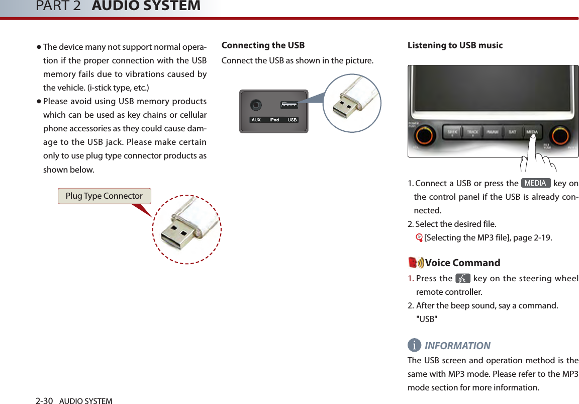 2-30 AUDIO SYSTEM PART 2   AUDIO SYSTEM● The device many not support normal opera-tion if the  proper connection  with the  USB memory fails due to vibrations caused by the vehicle. (i-stick type, etc.)● Please avoid using USB memory products which can be used as key chains or cellular phone accessories as they could cause dam-age  to  the USB jack.  Please make certain only to use plug type connector products as shown below.Connecting the USBConnect the USB as shown in the picture. Listening to USB music1.  Connect a USB or press the MEDIA key on the control panel  if the  USB is already con-nected.2.  Select the desired file.      [Selecting the MP3 file], page 2-19. Voice Command1.  Press the    key  on the steering wheel remote controller.2. After the beep sound, say a command.    &quot;USB&quot;INFORMATIONThe USB screen and operation method is  the same with MP3 mode. Please refer to the MP3 mode section for more information. Plug Type Connector