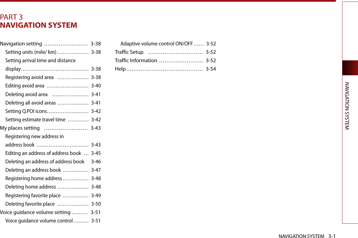 NAVIGATION SYSTEM 3-1NAVIGATION SYSTEMPART 3NAVIGATION SYSTEM Navigation setting …………………… 3-38Setting units (mile/ km) ……………… 3-38Setting arrival time and distance display ………………………………… 3-38Registering avoid area  ……………… 3-38Editing avoid area  …………………… 3-40Deleting avoid area  ………………… 3-41Deleting all avoid areas ……………… 3-41Setting Q.POI icons …………………… 3-42Setting estimate travel time  ………… 3-42My places setting  …………………… 3-43Registering new address in address book  ………………………… 3-43Editing an address of address book  … 3-45Deleting an address of address book  3-46Deleting an address book …………… 3-47Registering home address …………… 3-48Deleting home address ……………… 3-48Registering favorite place  …………… 3-49Deleting favorite place  ……………… 3-50Voice guidance volume setting ……… 3-51Voice guidance volume control ……… 3-51Adaptive volume control ON/OFF …… 3-52Traffic Setup  ………………………… 3-52Traffic Information …………………… 3-52Help …………………………………… 3-54