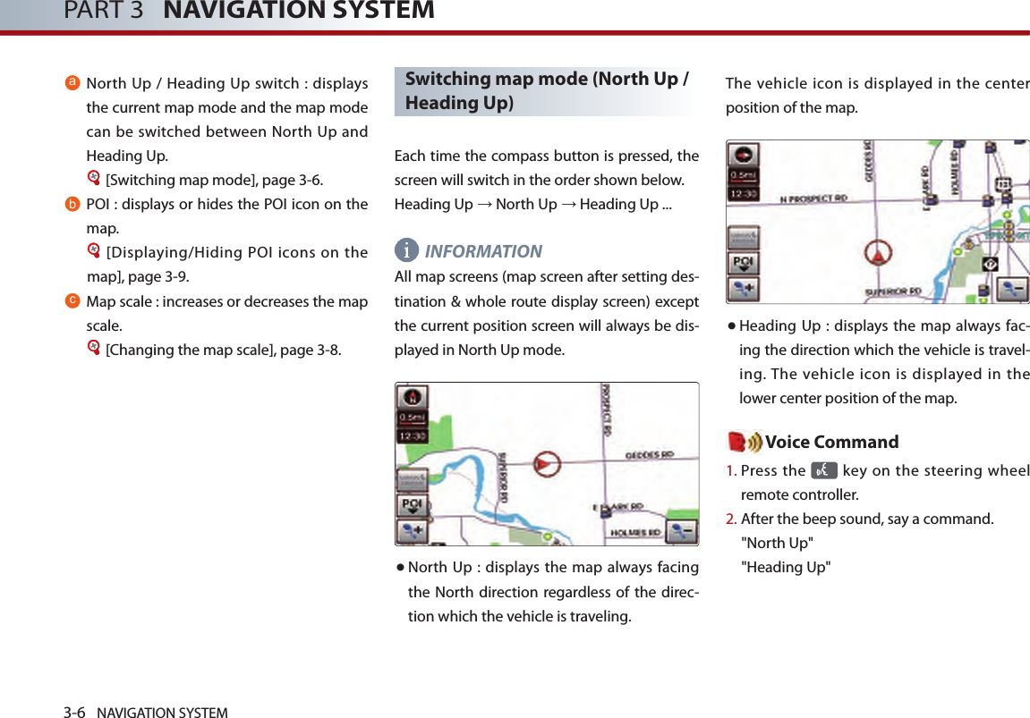3-6 NAVIGATION SYSTEMPART 3   NAVIGATION SYSTEMaNorth Up / Heading Up switch : displays the current map mode and the map mode can be switched between North Up and Heading Up. [Switching map mode], page 3-6.bPOI : displays or hides the POI icon on the map.[Displaying/Hiding POI icons on the map], page 3-9.cMap scale : increases or decreases the map scale. [Changing the map scale], page 3-8.Switching map mode (North Up / Heading Up)Each time the compass button is pressed, the screen will switch in the order shown below. Heading Up → North Up → Heading Up ...INFORMATION All map screens (map screen after setting des-tination &amp; whole route display screen) except the current position screen will always be dis-played in North Up mode. ● North Up : displays the map  always  facing the North direction regardless of the direc-tion which the vehicle is traveling. The vehicle icon is displayed in the  center position of the map. ● Heading Up : displays  the map always fac-ing the direction which the vehicle is travel-ing. The vehicle  icon is displayed  in the lower center position of the map.Voice Command1.  Press the    key  on the steering wheel remote controller.2.  After the beep sound, say a command.&quot;North Up&quot;&quot;Heading Up&quot;