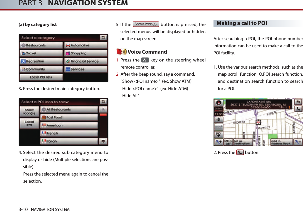 3-10 NAVIGATION SYSTEMPART 3   NAVIGATION SYSTEM(a) by category list3.Press the desired main category button. 4.  Select  the desired sub category menu to display or hide (Multiple selections are pos-sible). Press the selected menu again to cancel the selection. 5. If the Show Icon(s) button  is pressed, the selected menus will be displayed or hidden on the map screen. Voice Command1.  Press the    key  on the steering wheel remote controller.2.   After the beep sound, say a command.   &quot;Show &lt;POI name&gt;&quot;  (ex. Show ATM)&quot;Hide &lt;POI name&gt;&quot;  (ex. Hide ATM)&quot;Hide All&quot;Making a call to POI  After searching a POI, the POI phone number information can be used to make a call to the POI facility. 1.  Use the various search methods, such as the map scroll function, Q.POI search function, and destination search function to search for a POI.2.Press the   button.