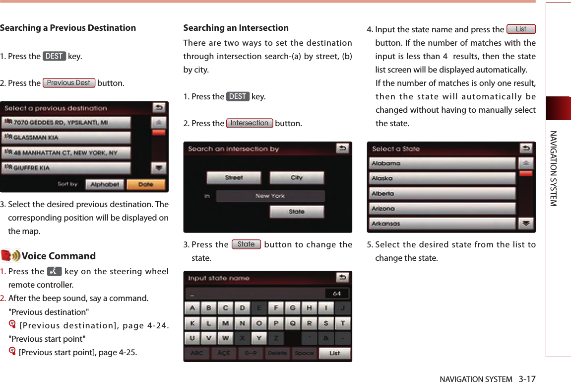 NAVIGATION SYSTEM 3-17NAVIGATION SYSTEMSearching a Previous Destination1.Press the DEST key.2.Press the Previous Dest button.3.  Select the desired previous destination. The corresponding position will be displayed on the map.  Voice Command1.  Press the    key  on the steering wheel remote controller.2.   After the beep sound, say a command.&quot;Previous destination&quot;[Previous destination], page 4-24.     &quot;Previous start point&quot;[Previous start point], page 4-25. Searching an Intersection There  are two  ways to  set the destination through intersection search-(a) by street, (b) by city. 1.Press the DEST key. 2.Press the Intersection  button. 3.  Press  the State  button  to  change  the state. 4.  Input the state name and press the List button. If the number of matches with the input is  less than 4   results, then the state list screen will be displayed automatically. If the number of matches is only one result, then the state will automatically be changed without having to manually select the state.5.  Select  the  desired  state from  the  list  to change the state. 