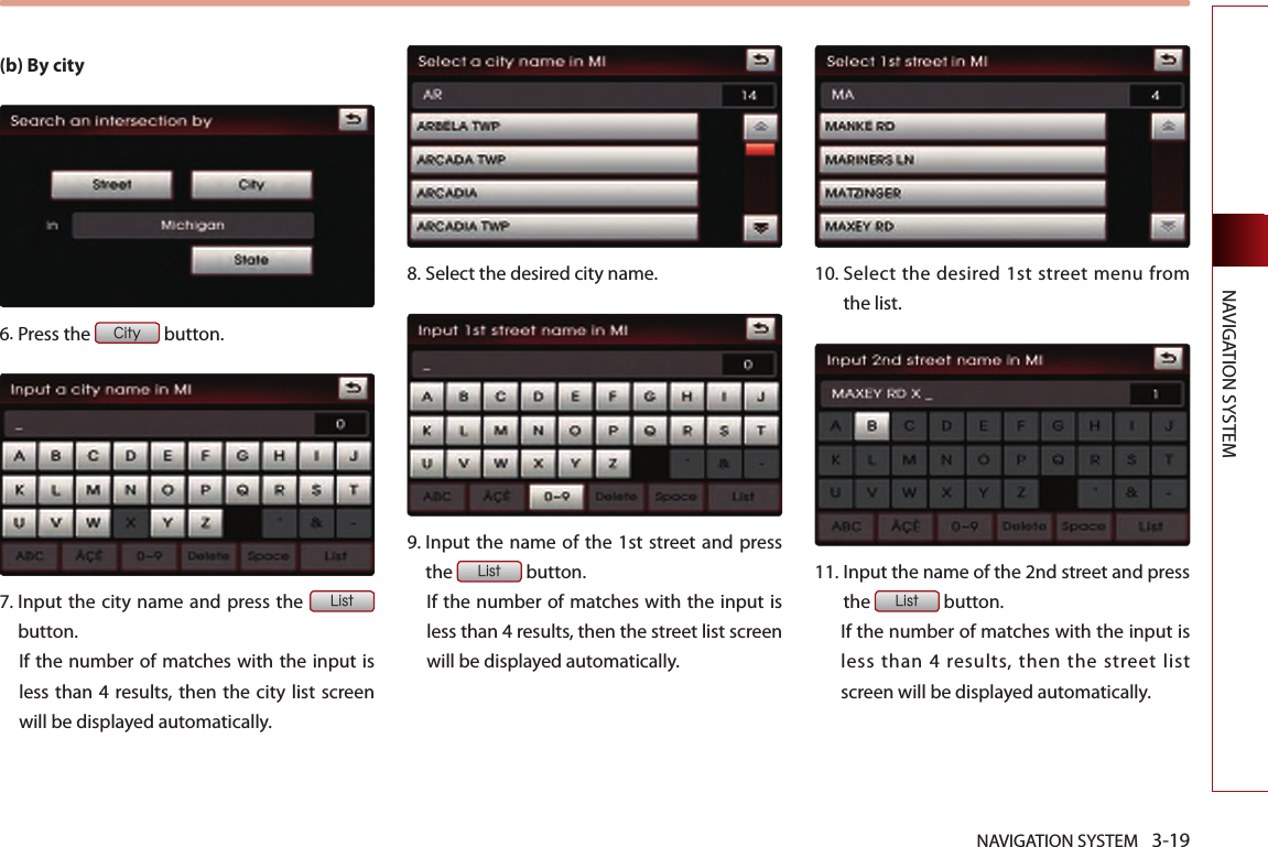 NAVIGATION SYSTEM 3-19NAVIGATION SYSTEM(b) By city6.Press the City button.7.  Input the city name and press the List button. If the number of matches with the input is less than 4 results, then the city  list screen will be displayed automatically. 8.Select the desired city name.9.  Input the  name of the 1st street and press the List button. If the number of matches with the input is less than 4 results, then the street list screen will be displayed automatically. 10.  Select  the desired 1st  street menu from the list. 11.  Input the name of the 2nd street and press the List button. If the number of matches with the input is less than 4 results, then the street list screen will be displayed automatically. 