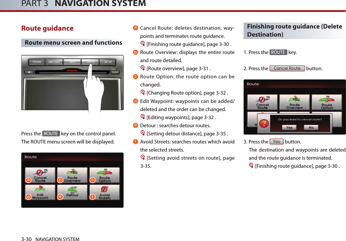 3-30 NAVIGATION SYSTEMPART 3   NAVIGATION SYSTEMRoute guidance Route menu screen and functionsPress the ROUTE key on the control panel. The ROUTE menu screen will be displayed. aCancel Route: deletes destination, way-points and terminates route guidance. [Finishing route guidance], page 3-30 .bRoute Overview: displays the  entire route and route detailed.[Route overview], page 3-31 .cRoute Option: the route option can be changed. [Changing Route option], page 3-32 .dEdit Waypoint: waypoints can be added/deleted and the order can be changed. [Editing waypoints], page 3-32 . eDetour : searches detour routes. [Setting detour distance], page 3-35 .fAvoid Streets: searches routes which avoid the selected streets. [Setting avoid streets on route], page 3-35. Finishing route guidance (Delete Destination)1. Press the ROUTE key.2. Press the Cancel Route button. 3.Press the Yes button. The destination and waypoints are deleted and the route guidance is terminated.[Finishing route guidance], page 3-30 .adbecf