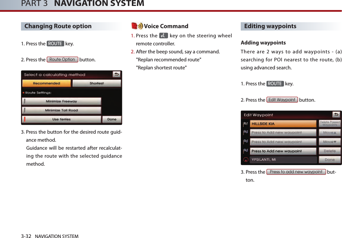 3-32 NAVIGATION SYSTEMPART 3   NAVIGATION SYSTEMChanging Route option1.Press the ROUTE key.2.Press the Route Option button.3. Press the button for the desired route guid-ance method. Guidance  will be restarted  after  recalculat-ing the route with the selected guidance method. Voice Command1.  Press the   key on the steering  wheel remote controller.2.   After the beep sound, say a command.  &quot;Replan recommended route&quot;&quot;Replan shortest route&quot;Editing waypoints Adding waypointsThere  are  2  ways  to  add  waypoints  -  (a) searching  for POI  nearest  to  the route,  (b) using advanced search.1.Press the ROUTE key.2.Press the Edit Waypoint button.3.  Press the Press to add new waypoint but-ton.