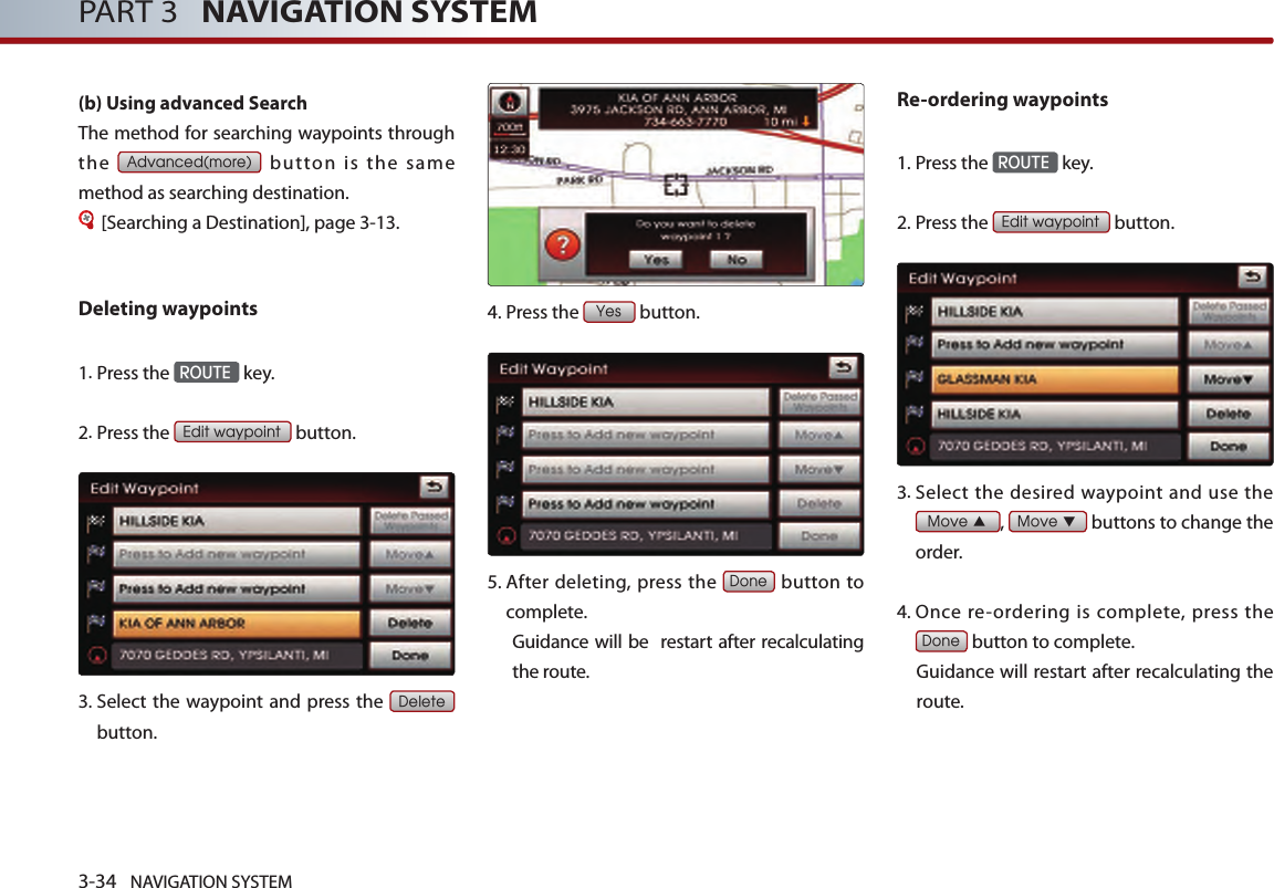 3-34 NAVIGATION SYSTEMPART 3   NAVIGATION SYSTEM(b) Using advanced Search The method for searching waypoints through the Advanced(more)  button  is  the  same method as searching destination.[Searching a Destination], page 3-13.Deleting waypoints1. Press the ROUTE key.2.Press the Edit waypoint button. 3.  Select  the waypoint and  press the Delete button. 4.Press the Yes button.5.  After deleting, press the Done button to complete. Guidance will be  restart after recalculating the route. Re-ordering waypoints1.Press the ROUTE key.2.Press the Edit waypoint button. 3.  Select  the  desired waypoint  and use the Move ▲, Move ▼ buttons to change the order. 4.  Once re-ordering  is complete, press the Done button to complete. Guidance will restart after recalculating the route. 