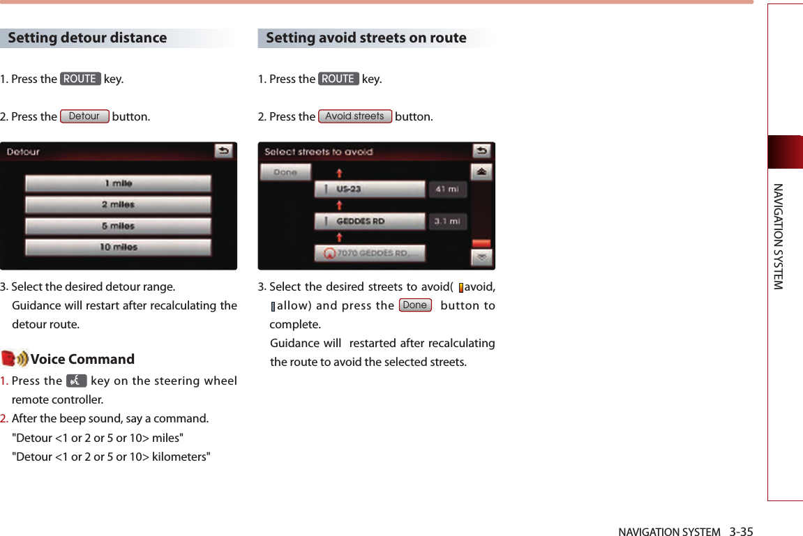 NAVIGATION SYSTEM 3-35NAVIGATION SYSTEMSetting detour distance1.Press the ROUTE key.2.Press the Detour button. 3.  Select the desired detour range.Guidance will restart after recalculating the detour route. Voice Command1.  Press the   key on the steering  wheel remote controller.2.   After the beep sound, say a command.  &quot;Detour &lt;1 or 2 or 5 or 10&gt; miles&quot;&quot;Detour &lt;1 or 2 or 5 or 10&gt; kilometers&quot;Setting avoid streets on route1.Press the ROUTE key.2.Press the Avoid streets button. 3.  Select the  desired streets to avoid(  avoid, allow) and press the Done    button  to complete. Guidance will   restarted after recalculating the route to avoid the selected streets. 
