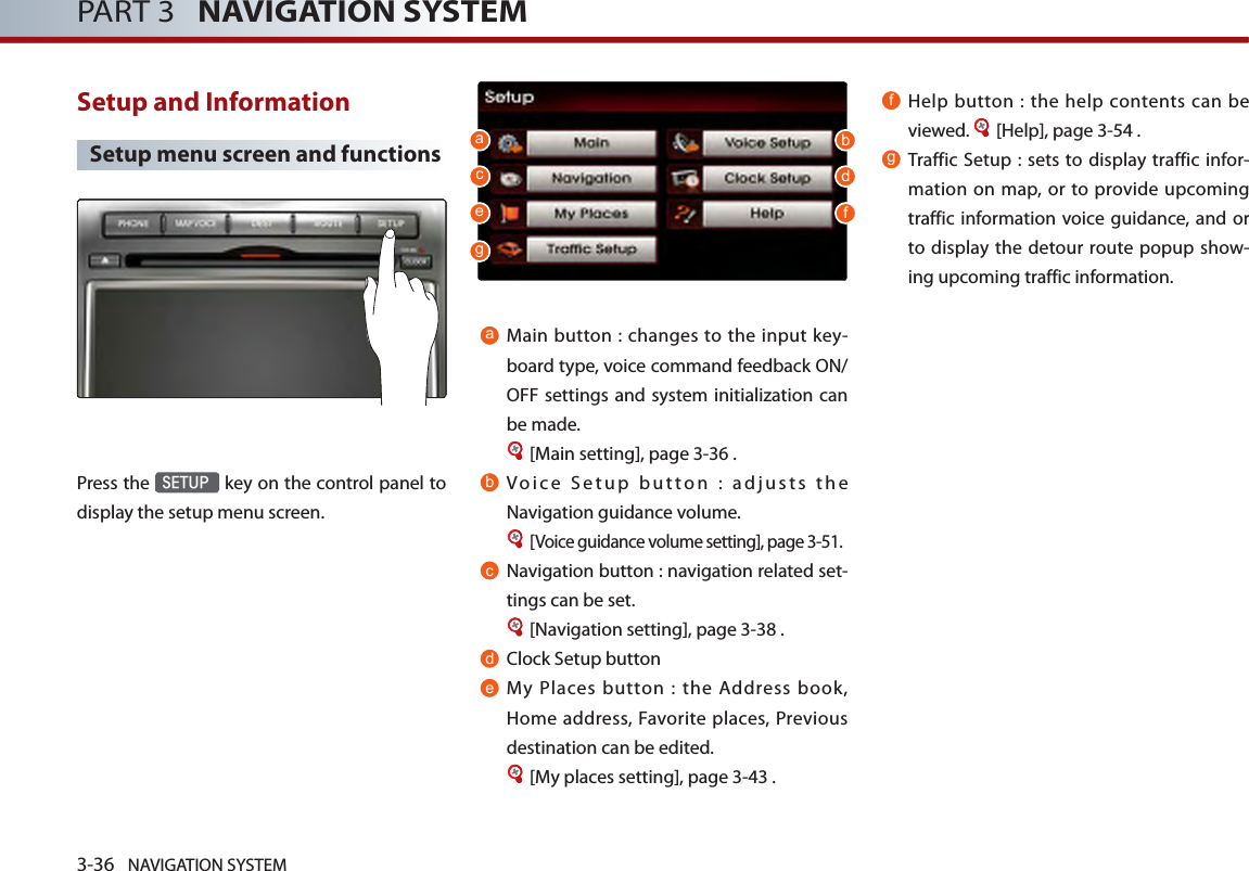 3-36 NAVIGATION SYSTEMPART 3   NAVIGATION SYSTEMSetup and Information Setup menu screen and functionsPress the SETUP key on the control panel to display the setup menu screen.aMain button : changes to the input key-board type, voice command feedback ON/OFF settings and system initialization can be made. [Main setting], page 3-36 .bVoice Setup button : adjusts the Navigation guidance volume. [Voice guidance volume setting], page 3-51.cNavigation button : navigation related set-tings can be set. [Navigation setting], page 3-38 .dClock Setup buttoneMy  Places  button  :  the  Address  book, Home address,  Favorite  places, Previous destination can be edited.[My places setting], page 3-43 .f Help  button  :  the help contents can be viewed.  [Help], page 3-54 .gTraffic Setup :  sets to  display  traffic infor-mation on map, or to provide upcoming traffic information voice guidance, and or to display the detour route popup show-ing upcoming traffic information. abcdefg