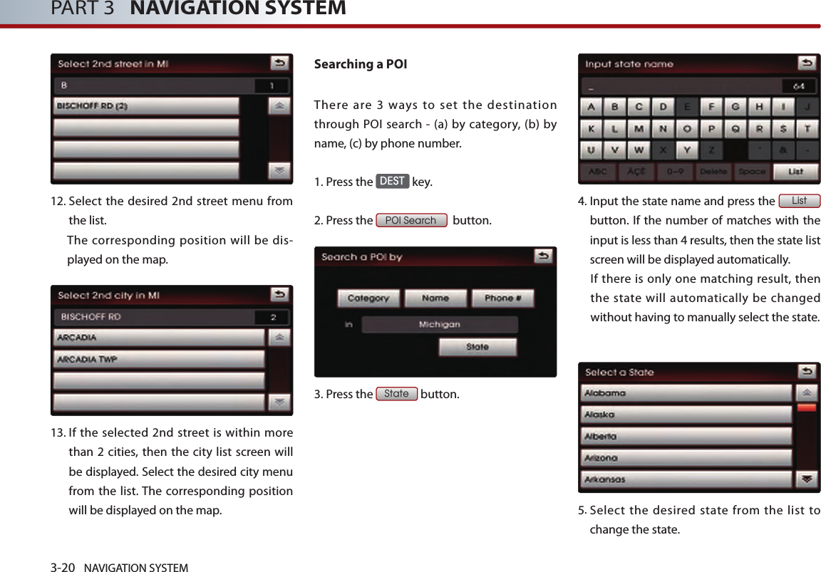 3-20 NAVIGATION SYSTEMPART 3   NAVIGATION SYSTEM12.  Select the desired 2nd street menu from the list. The corresponding position will be dis-played on the map. 13.  If the selected  2nd street is within more than 2 cities, then the city list screen will be displayed. Select the desired city menu from the list. The corresponding position will be displayed on the map.Searching a POI There  are  3  ways  to  set  the  destination through POI search -  (a)  by  category, (b) by name, (c) by phone number. 1.Press the DEST key.2.Press the POI Search  button.3.Press the State button.4.  Input the state name and press the List button. If the number of matches with the input is less than 4 results, then the state list screen will be displayed automatically.If there is  only  one  matching result, then the state will automatically be changed without having to manually select the state.5.  Select  the  desired state  from  the  list  to change the state.  